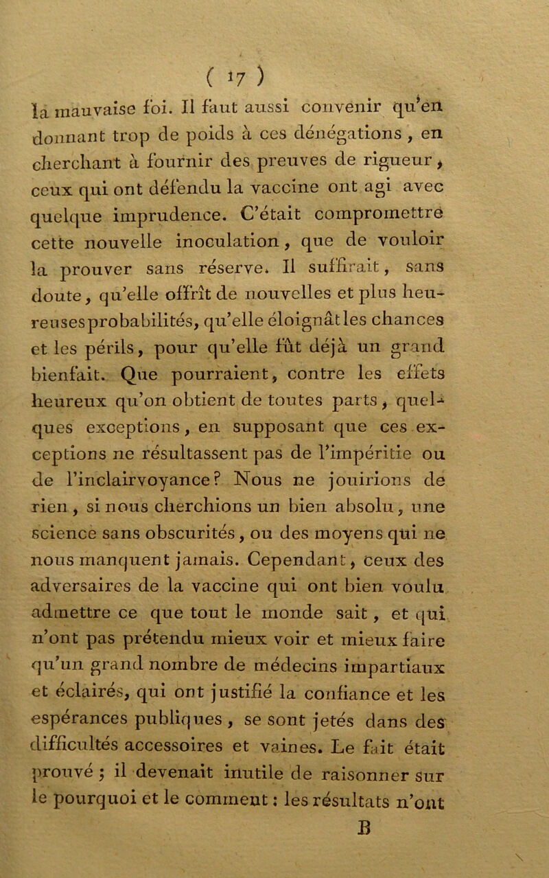 la mauvaise foi. Il faut aussi convenir qu’en donnant trop de poids à ces dénégations , en cherchant à fournir des preuves de rigueur , ceux qui ont défendu la vaccine ont agi avec quelque imprudence. C’était compromettre cette nouvelle inoculation, que de vouloir la prouver sans réserve. Il suffirait, sans doute, qu’elle offrît de nouvelles et plus heu- reuses probabilités, qu’elle éloignât les chances et les périls, pour qu’elle fût déjà un grand bienfait. Que pourraient, contre les effets heureux qu’on obtient de toutes parts , quel-4 ques exceptions, en supposant que ces ex- ceptions ne résultassent pas de l’impéritie ou de l’inclairvoyance ? Nous ne jouirions de rien , si nous cherchions un bien absolu, une science sans obscurités, ou des moyens qui ne nous manquent jamais. Cependant, ceux des adversaires de la vaccine qui ont bien voulu admettre ce que tout le monde sait, et qui n’ont pas prétendu mieux voir et mieux faire qu’un grand nombre de médecins impartiaux et éclairés, qui ont justifié la confiance et les espérances publiques , se sont jetés dans des difficultés accessoires et vaines. Le fait était prouve y il devenait inutile de raisonner sur le pourquoi et le comment : les résultats n’ont B