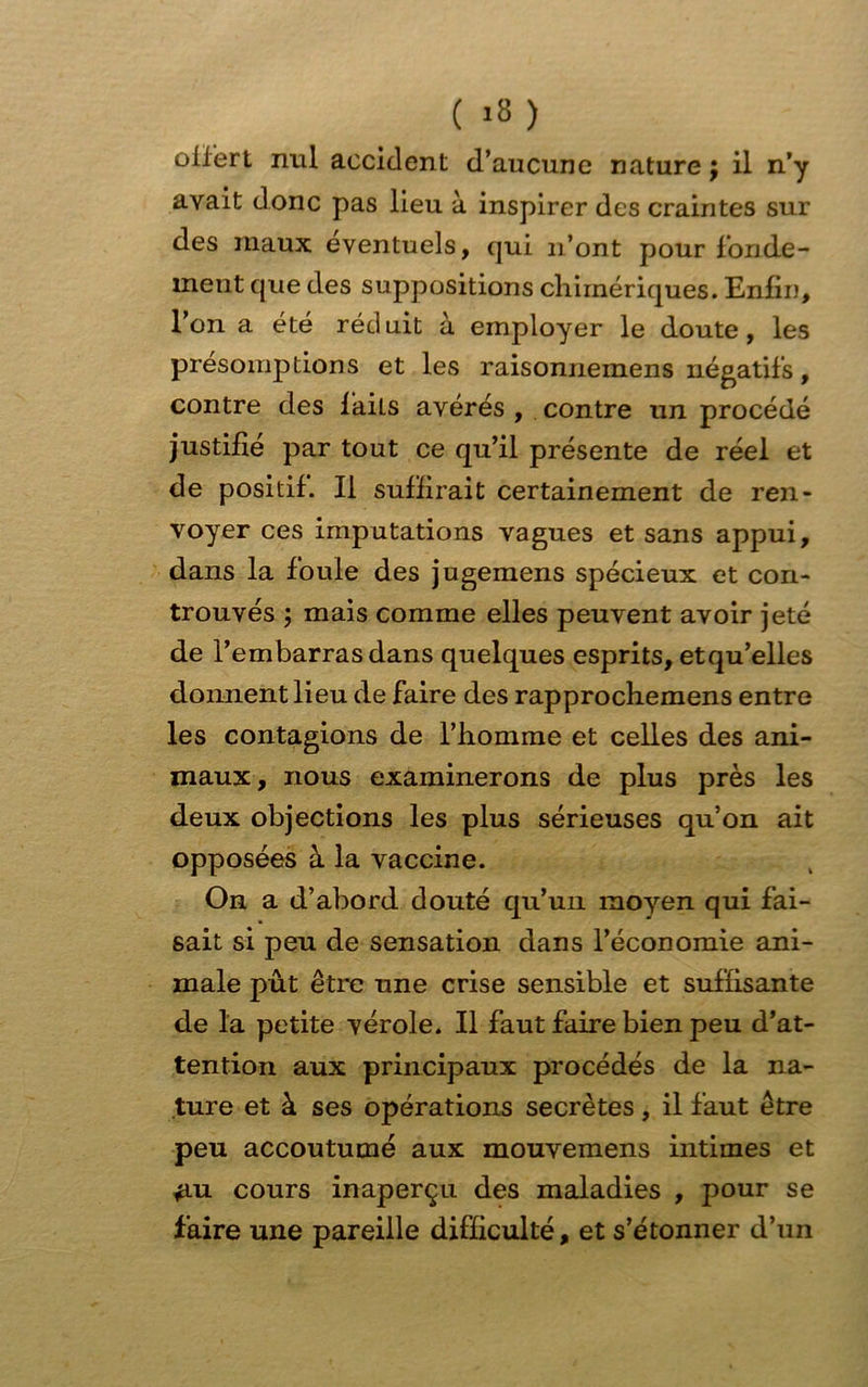 ( •») offert nul accident d’aucune nature ; il n’y avait donc pas lieu à inspirer des craintes sur des maux éventuels, qui n’ont pour fonde- ment que des suppositions chimériques. Enfin, l’on a été réduit à employer le doute, les présomptions et les raisonnemens négatifs, contre des fails avérés , contre un procédé justifié par tout ce qu’il présente de réel et de positif. Il suffirait certainement de ren- voyer ces imputations vagues et sans appui, dans la foule des jugemens spécieux et con- trouvés ; mais comme elles peuvent avoir jeté de l’embarras dans quelques esprits, etqu’elles donnent lieu de faire des rapprochemens entre les contagions de l’homme et celles des ani- maux, nous examinerons de plus près les deux objections les plus sérieuses qu’on ait opposées à la vaccine. On a d’abord douté qu’un moyen qui fai- sait si peu de sensation dans l’économie ani- male put être une crise sensible et suffisante de la petite vérole. Il faut faire bien peu d’at- tention aux principaux procédés de la na- ture et à ses opérations secrètes, il faut être peu accoutumé aux mouvemens intimes et *iu cours inaperçu des maladies , pour se faire une pareille difficulté, et s’étonner d’un