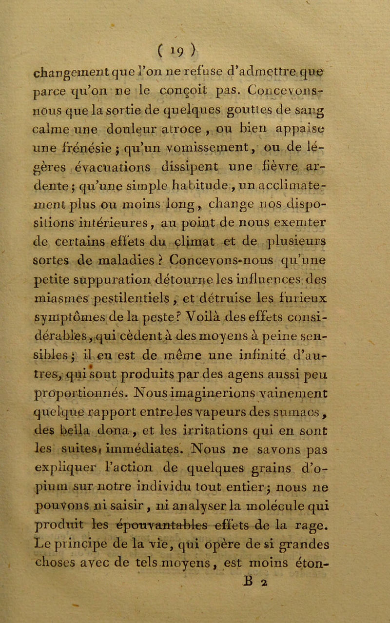 ( '9 ) changement que l’on ne refuse d’admettre que parce qu’on ne le conçoit pas. Concevons- nous que la sortie de quelques gouttes de sang calme une douleur atroce , ou bien appaise une frénésie j qu’un vomissement, ou de lé- gères évacuations dissipent une fièvre ar- dente $ qu’une simple habitude , un acclimate- ment plus ou moins long, change nos dispo- sitions intérieures, au point de nous exemter de certains effets du climat et de plusieurs sortes de maladies ? Concevons-nous qu’une petite suppuration détourne les influences des miasmes pestilentiels, et détruise les furieux symptômes de la peste? Voilà des effets consi- dérables , qui cèdent à des moyens à peine sen- sibles -, il en est de même une infinité d’au- tres, qui sont produits par des agens aussi peu proportionnés. Nous imaginerions vainement quelque rapport entre les vapeurs des sumacs , des bella dona, et les irritations qui en sont les suites» immédiates. Nous ne savons pas expliquer l’action de quelques grains d’o- pium sur notre individu tout entier $ nous 11e pouvons ni saisir, ni analyser la molécule qui produit les épouvantables effets de la rage. Le principe de la vie, qui opère de si grandes choses avec de tels moyens, est moins éton- B 2