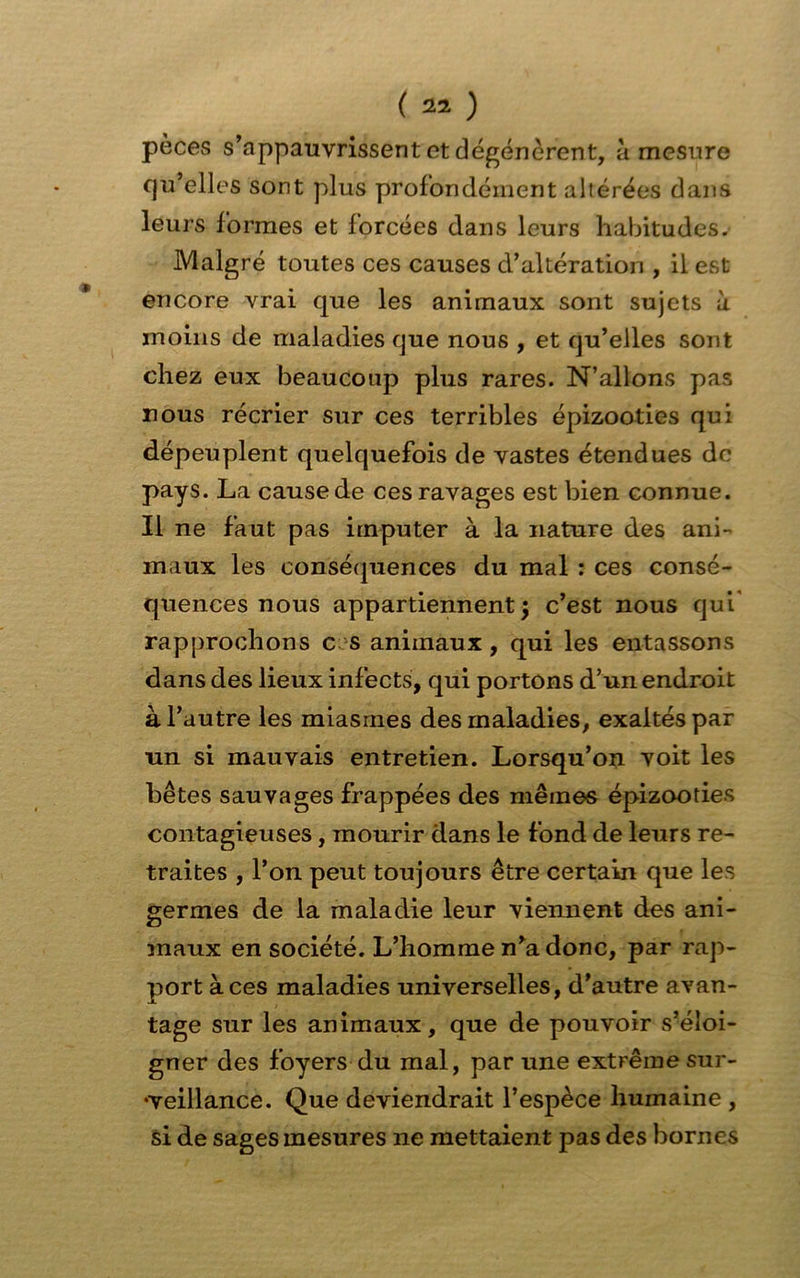 pèces s’appauvrissent et dégénèrent, à mesure qu’elles sont plus profondément altérées dans leurs formes et forcées dans leurs habitudes. Malgré toutes ces causes d’altération , il est encore vrai que les animaux sont sujets à moins de maladies que nous , et qu’elles sont chez eux beaucoup plus rares. N’allons pas nous récrier sur ces terribles épizooties qui dépeuplent quelquefois de vastes étendues de pays. La cause de ces ravages est bien connue. Il ne faut pas imputer à la nature des ani- maux les conséquences du mal : ces consé- quences nous appartiennent $ c’est nous qui' rapprochons e s animaux, qui les entassons dans des lieux infects, qui portons d’un endroit à l’autre les miasmes des maladies, exaltés par un si mauvais entretien. Lorsqu’on voit les bêtes sauvages frappées des mêmes épizooties contagieuses, mourir dans le fond de leurs re- traites , l’on peut toujours être certain que les germes de la maladie leur viennent des ani- maux en société. L’homme n’a donc, par rap- port aces maladies universelles, d’autre avan- tage sur les animaux, que de pouvoir s’éloi- gner des foyers du mal, par une extrême sur- veillance. Que deviendrait l’espèce humaine , si de sages mesures ne mettaient pas des bornes