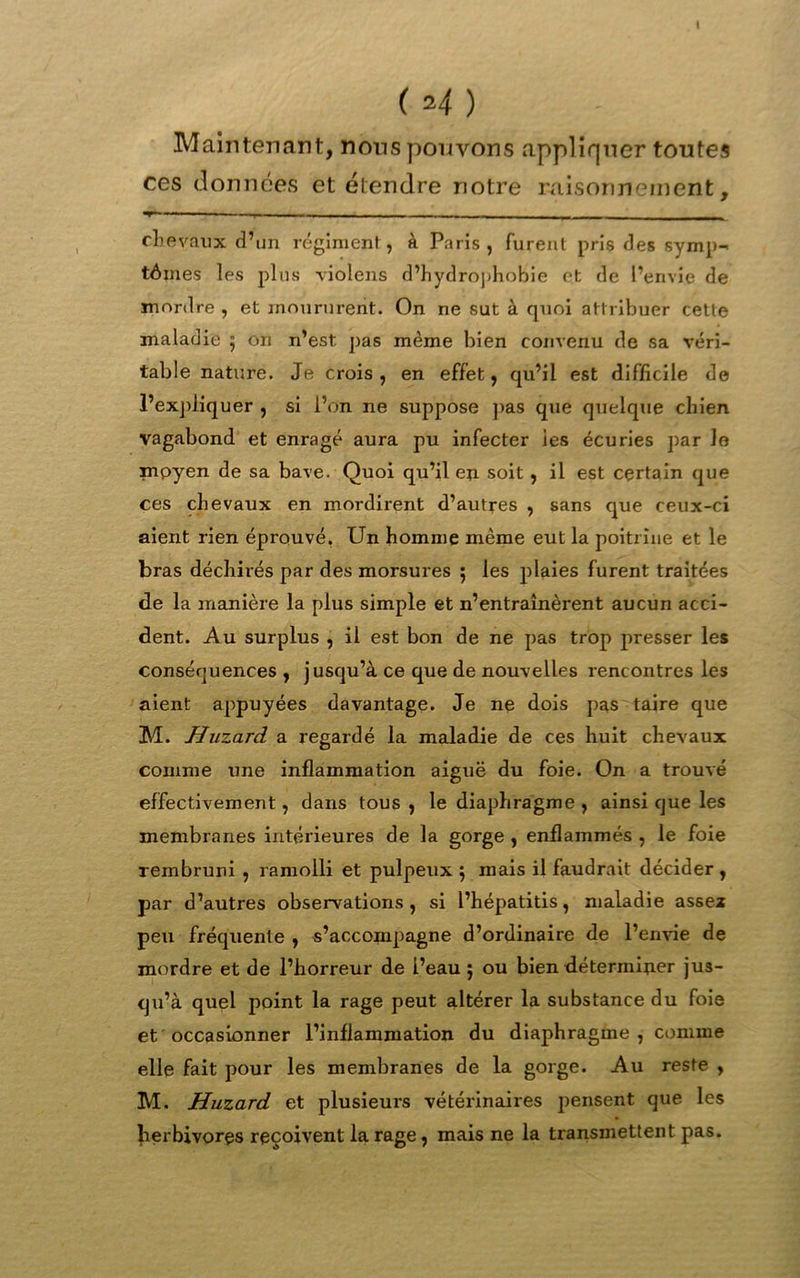 t ( M ) Maintenant, nous pouvons appliquer toutes ces données et étendre notre raisonnement, chevaux d’un régiment, à Paris, furent pris des symp- tômes les plus violens d’hydrophobie et de l’envie de mordre , et moururent. On ne sut à quoi attribuer cette maladie 5 on n’est, pas même bien convenu de sa véri- table nature. Je crois, en effet, qu’il est difficile de l’expliquer , si l’on ne suppose pas que quelque chien vagabond et enragé aura pu infecter les écuries par lo mpyen de sa bave. Quoi qu’il en soit, il est certain que ces chevaux en mordirent d’autres , sans que ceux-ci aient rien éprouvé. Un homme même eut la poitrine et le bras déchirés par des morsures 5 les plaies furent traitées de la manière la plus simple et n’entraînèrent aucun acci- dent. Au surplus , il est bon de ne pas trop presser les conséquences , jusqu’à ce que de nouvelles rencontres les aient appuyées davantage. Je ne dois pas taire que M. HuzarcL a regardé la maladie de ces huit chevaux comme tme inflammation aiguë du foie. On a trouvé effectivement, dans tous, le diaphragme , ainsi tjue les membranes intérieures de la gorge , enflammés , le foie rembruni , ramolli et pulpeux 5 mais il faudrait décider , par d’autres observations, si l’hépatitis, maladie assez peu fréquente , s’accompagne d’ordinaire de l’envie de mordre et de l’horreur de i’eau 5 ou bien déterminer jus- cju’à quel point la rage peut altérer la substance du foie et occasionner l’inflammation du diaphragme, comme elle fait pour les membranes de la gorge. Au reste , M. Huzard et plusieurs vétérinaires pensent que les herbivores reçoivent la rage, mais ne la transmettent pas.