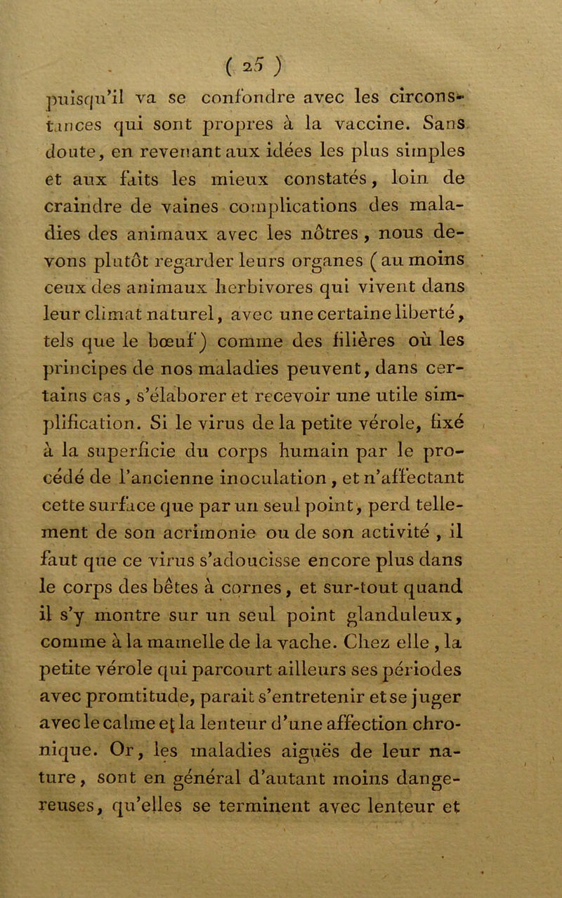 puisqu’il va se confondre avec les circons- tances qui sont propres à la vaccine. Sans doute, en revenant aux idées les plus simples et aux faits les mieux constatés, loin de craindre de vaines complications des mala- dies des animaux avec les nôtres , nous de- vons plutôt regarder leurs organes (aumoins ceux des animaux herbivores qui vivent dans leur climat naturel, avec une certaine liberté, tels que le bœuf) comme des filières où les principes de nos maladies peuvent, dans cer- tains cas , s’élaborer et recevoir une utile sim- plification. Si le virus de la petite vérole, hxé à la superficie du corps humain par le pro- cédé de l’ancienne inoculation , et n’affectant cette surface que par un seul point, perd telle- ment de son acrimonie ou de son activité , il faut que ce virus s’adoucisse encore plus dans le corps des bêtes à cornes , et sur-tout quand il s’y montre sur un seul point glanduleux, comme à la mamelle de la vache. Chez elle , la petite vérole qui parcourt ailleurs ses périodes avec promtitude, parait s’entretenir et se juger avec le calme ef la lenteur d’une affection chro- nique. Or, les maladies aiguës de leur na- ture, sont en général d’autant moins dange- reuses, qu’elles se terminent avec lenteur et