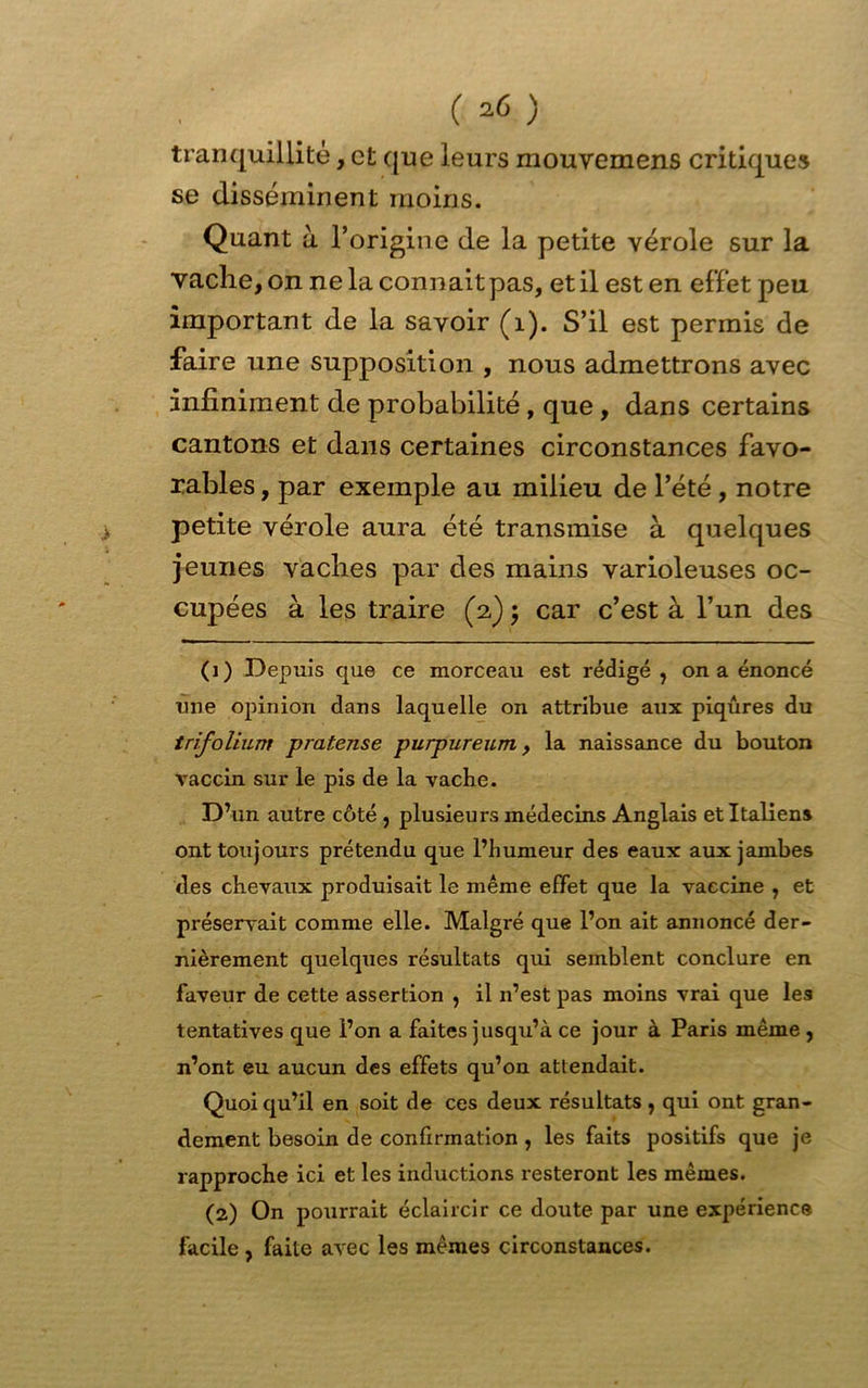 ( *6 ) tranquillité, et que leurs mouvemens critiques se disséminent moins. Quant à l’origine de la petite vérole sur la vache, on ne la connaît pas, et il est en effet peu important de la savoir (1). S’il est permis de faire une supposition , nous admettrons avec infiniment de probabilité, que , dans certains cantons et dans certaines circonstances favo- rables , par exemple au milieu de l’été, notre petite vérole aura été transmise à quelques jeunes vaches par des mains varioleuses oc- cupées à les traire (2) ; car c’est à l’un des (1) Depuis que ce morceau est rédigé , on a énoncé une opinion dans laquelle on attribue aux piqûres du trifolium pratense purpureum, la naissance du bouton vaccin sur le pis de la vacbe. D’un autre côté , plusieurs médecins Anglais et Italiens ont toujours prétendu que l’humeur des eaux aux jambes des chevaux produisait le même effet que la vaccine , et préservait comme elle. Malgré que l’on ait annoncé der- nièrement quelques résultats qui semblent conclure en faveur de cette assertion , il n’est pas moins vrai que les tentatives que l’on a faites jusqu’à ce jour à Paris même, n’ont eu aucun des effets qu’on attendait. Quoi qu’il en soit de ces deux résultats , qui ont gran- dement besoin de confirmation , les faits positifs que je rapproche ici et les inductions resteront les mêmes. (2) On pourrait éclaircir ce doute par une expérience facile , faite avec les mêmes circonstances.