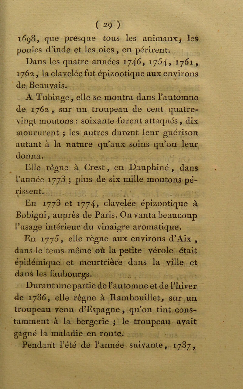 1698, que presque tous les animaux * les poules d’inde et les oies, en périrent. Dans les quatre années 1746, 1754, 1761, 1762, la clavelée fut épizootique aux environs de Beauvais. A Tubinge, elle se montra dans l’automne de 1762 , sur un troupeau de cent quatre- vingt moutons : soixante furent attaqués , dix moururent 5 les autres durent leur guérison autant à la nature qu’aux soins qu’on leur donna. Elle règne à Crest, en Dauphiné , dans l’année 1778 \ plus de six mille moutons pé- rissent. En 1773 et 1774» clavelée épizootique à Bobigni, auprès de Paris. On vanta beaucoup l’usage intérieur du vinaigre aromatique. En 1775, elle règne aux environs d’Aix , dans le tems même où la petite vérole était épidémique et meurtrière dans la ville et dans les faubourgs. Durant une partie de l’automne et de L’hiver de 1786, elle règne à Rambouillet, sur un troupeau venu d’Espagne , qu’on tint cons- tamment à la bergerie ; le troupeau avait gagné la maladie en route. Pendant l’été de l’année suivante, 1787,