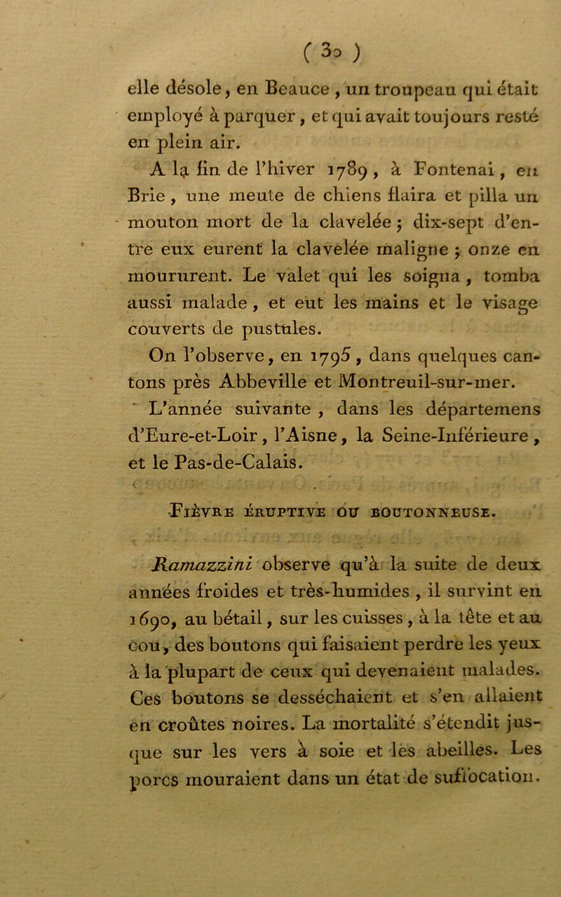 C 3° ) elle désole, en Beauce , un troupeau qui était employé à parquer, et qui avait toujours resté en plein air. A la fin de l’hiver 1789 , à Fontenai, en Brie , une meute de chiens flaira et pilla un mouton mort de la clavelée 5 dix-sept d’en- tre eux eurent la clavelée maligne 5 onze en moururent. Le valet qui les soigna , tomba aussi malade , et eut les mains et le visage couverts de pustules. On l’observe, en 1795, dans quelques can- tons près Abbeville et Montreuil-sur-mer. L’année suivante , dans les départemens d’Eure-et-Loir, l’Aisne, la Seine-Inférieure, et le Pas-de-Calais. •Fièvre éruptive ou boutonneuse. Ramazzini observe qu’à la suite de deux années froides et très-humides , il survint en 3 690, au bétail, sur les cuisses , à la tête et au cou, des boutons qui faisaient perdre les yeux à la plupart de ceux qui devenaient malades. Ces boutons se desséchaient et s’en allaient en croûtes noires. La mortalité s’étendit jus- que sur les vers à soie et les abeilles. Les porcs mouraient dans un état de suffocation.