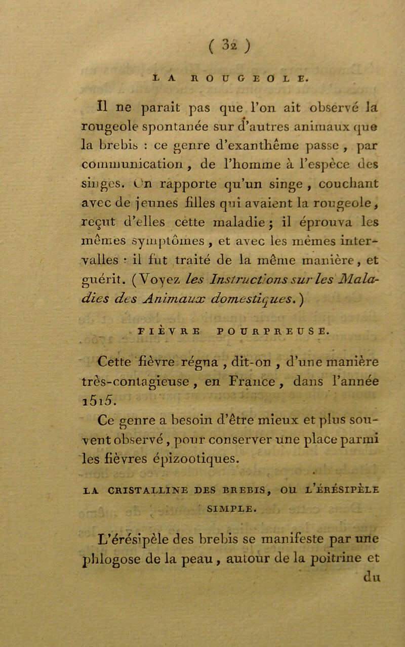 LA ROUGEOLE. Il ne parait pas que l’on ait observé la ■é rougeole spontanée sur d’autres animaux que la brebis : ce genre d’exanthème passe , par communication , de l’homme à l’espèce des singes. On rapporte qu’un singe , couchant avec de jeunes filles qui avaient la rougeole, reçut d’elles cette maladie j il éprouva les mêmes symptômes , et avec les mêmes inter- valles • il fut traité de la même manière, et guérit. (Voyez les Instructions sur les Mala- dies des Animaux domestiques. ) riÈVRE POURPREUSE. Cette fièvre régna , dit-on , d’une manière très-contagieuse , en France , dans l’année i5i 5. Ce genre a besoin d’être mieux et plus sou- vent observé , pour conserver une place parmi les fièvres épizootiques. EA CRISTALLINE DES BREBIS, OU l’ÉrÉSIPELE SIMPLE. L’éréslpèle des brebis se manifeste par une phlogose de la peau , autour de la poitrine et