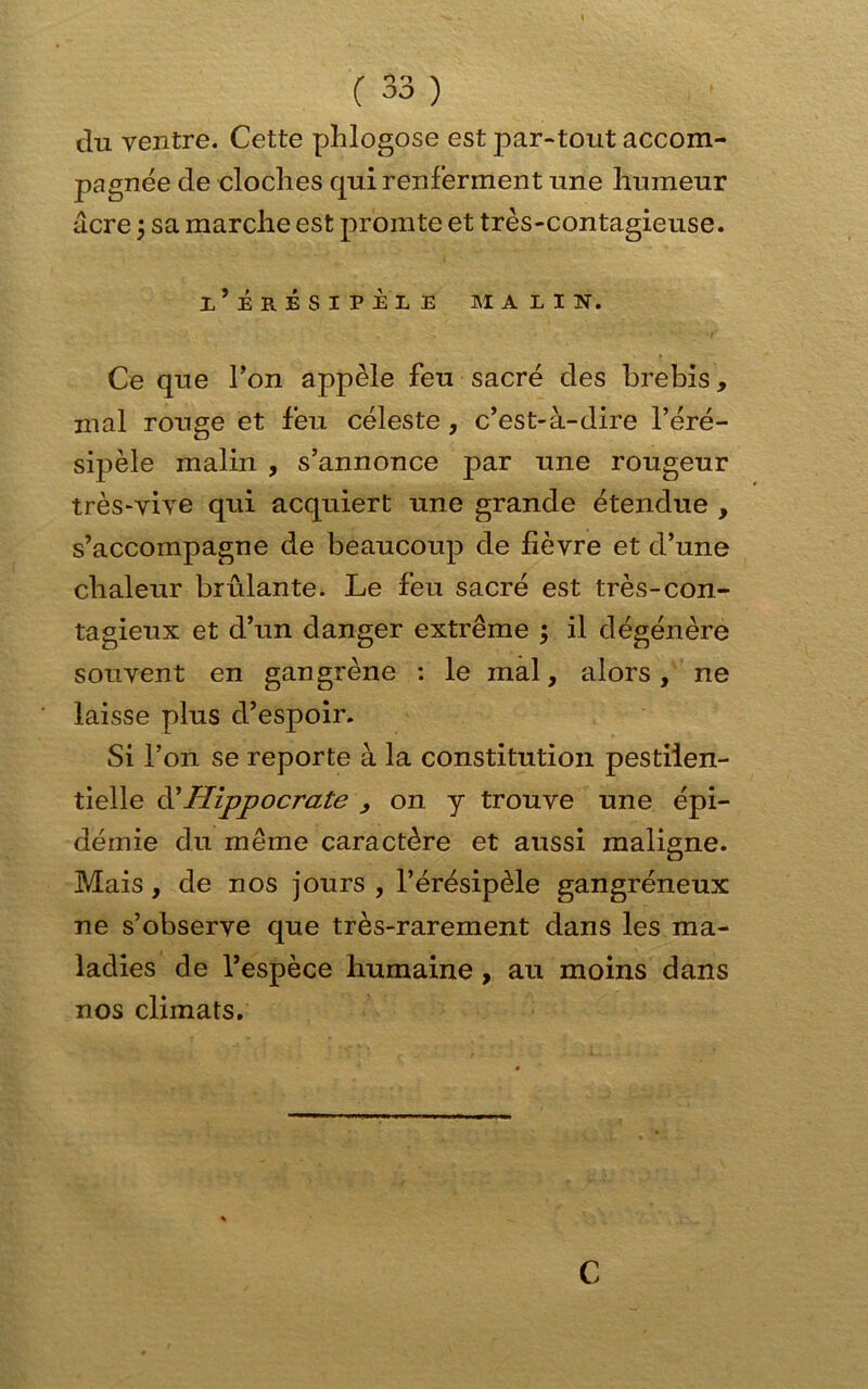 du ventre. Cette phlogose est par-tout accom- pagnée de cloches qui renferment une humeur acre ; sa marche est promte et très-contagieuse. I ERESIPE1 E MALIN. Ce que Ton appelé feu sacré des brebis, mal rouge et feu céleste, c’est-à-dire l’éré- sipèle malin , s’annonce par une rougeur très-vive qui acquiert une grande étendue , s’accompagne de beaucoup de fièvre et d’une chaleur brûlante. Le feu sacré est très-con- tagieux et d’un danger extrême ; il dégénère souvent en gangrène : le mal, alors, ne laisse plus d’espoir. Si l’on se reporte à la constitution pestilen- tielle à?Hippocrate , on y trouve une épi- démie du même caractère et aussi maligne. Mais, de nos jours , l’érésipèle gangréneux ne s’observe que très-rarement dans les ma- ladies de l’espèce humaine, au moins dans nos climats. C