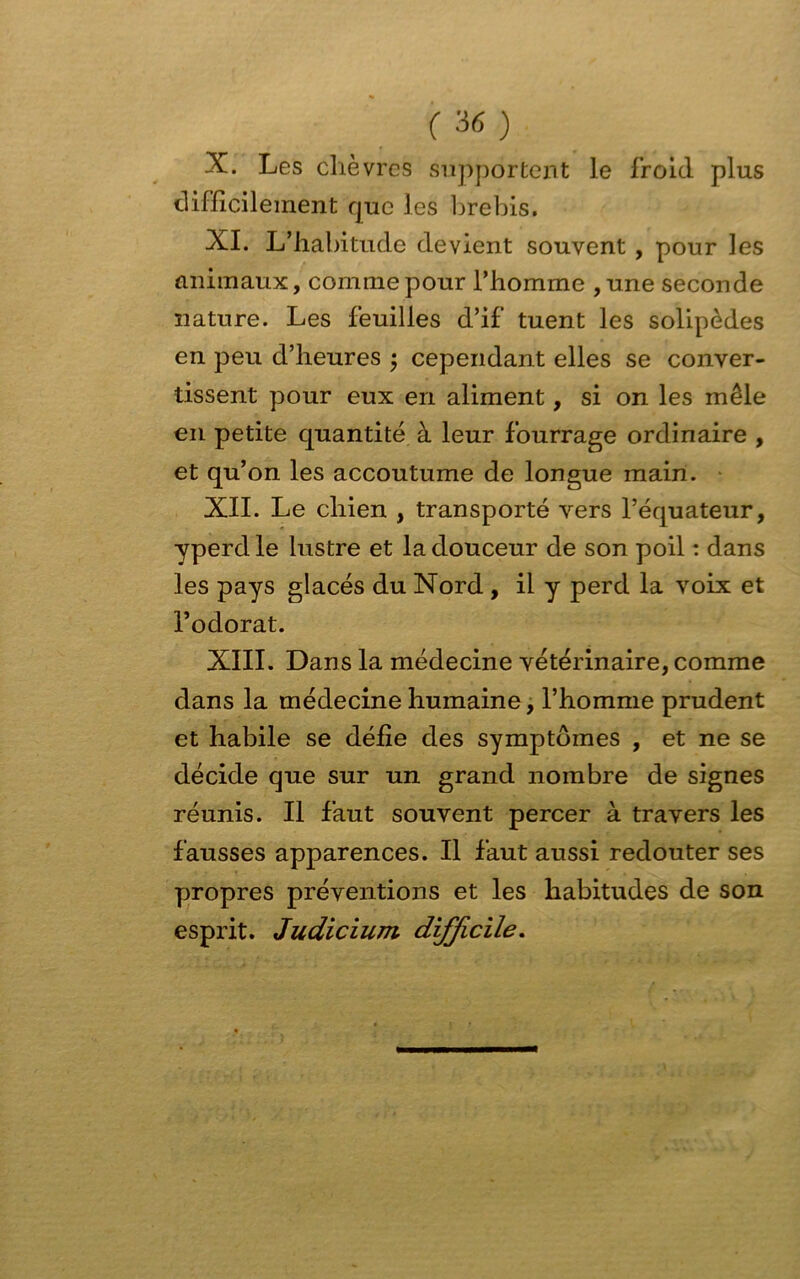 X. Les chèvres supportent le froid plus difficilement rjue les brebis. XI. L’habitude devient souvent , pour les animaux, comme pour l’homme ,une seconde nature. Les feuilles d’if tuent les solipèdes en peu d’heures ; cependant elles se conver- tissent pour eux en aliment, si on les mêle en petite quantité à leur fourrage ordinaire , et qu’on les accoutume de longue main. XII. Le chien , transporté vers l’équateur, yperdle lustre et la douceur de son poil : dans les pays glacés du Nord , il y perd la voix et l’odorat. XIII. Dans la médecine vétérinaire, comme dans la médecine humaine, l’homme prudent et habile se défie des symptômes , et ne se décide que sur un grand nombre de signes réunis. Il faut souvent percer à travers les fausses apparences. Il faut aussi redouter ses propres préventions et les habitudes de son esprit. Judicium difficile.