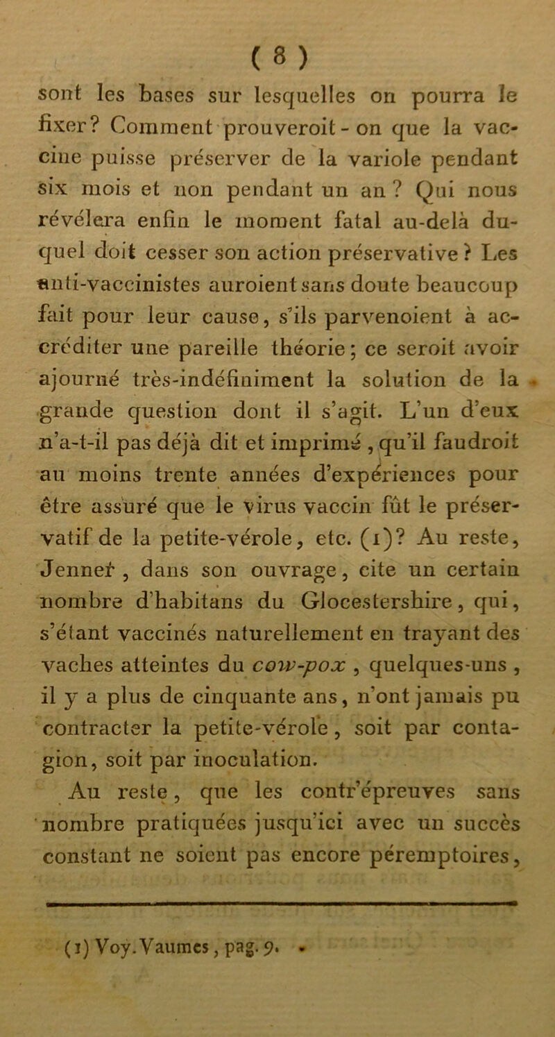 sont les bases sur lesquelles on pourra le fixer? Comment prouveroit - on que la vac- cine puisse préserver de la variole pendant six mois et non pendant un an ? Qui nous révélera enfin le moment fatal au-delà du- quel doit cesser son action préservative ? Les «nti-vaccinistes auroientsans doute beaucoup fait pour leur cause, s’ils parvenoient à ac- créditer une pareille théorie ; ce seroit avoir ajourné très-indéfiniment la solution de la . grande question dont il s’agit. L’un d’eux n’a-t-il pas déjà dit et imprimé , qu’il faudroit au moins trente années d’expériences pour être assuré que le virus vaccin fût le préser- vatif de la petite-vérole5 etc. (i)? Au reste, Jennei , dans son ouvrage, cite un certain nombre d’habitans du Glocestershire, qui, s’élant vaccinés naturellement en trayant des vaches atteintes du cow-pox , quelques-uns , il y a plus de cinquante ans, n’ont jamais pu contracter la petite-vérole, soit par conta- gion, soit par inoculation. Au l’este, que les contr’épreuves sans nombre pratiquées jusqu’ici avec un succès constant ne soient pas encore péremptoires, (i) Voy.Vaumcs, pag. 9. -
