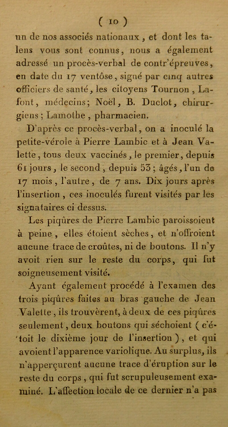 nn de nos associés nationaux , et dont les ta- lens vous sont connus, nous a également adressé un procès-verbal de contr’épreuves, en date du ly ventôse, signé par cinq autres officiers de santé ^ les citoyens Tournon , La- font, médecins; Noël, B. Duclot, chirur- giens ; Lamothe , pharmacien. D’après ce procès-verbal, on a inoculé la petite-vérole à Pierre Lambic et à Jean Va- lette , tous deux vaccinés, le premier, depuis 6i jours, le second , depuis 53 ; âgés, l’un de 17 mois , l’autre , de 7 ans. Dix jours après l’insertion , ces inoculés furent visités par les signataires ci dessus. Les piqûres de Pierre Lambic paroissoieut à peine , elles étoient sèches, et n’offroient aucune trace de croûtes, ni de boutons. Il n’y avoit rien sur le reste du corps, qui fut soigneusement visité. Ayant également procédé à l’examen des trois piqûres faites au bras gauche de Jean Valette , ils trouvèrent, à deux de ces piqûres seulement, deux boutons qui séchoient ( e’é- 'toit le dixième jour de l’insertion ) , et qui avoient l’apparence variolique. Au surplus, ils n’apperçurent aucune trace d’éruption sur le reste du corps , qui fut scrupuleusement exa- miné. L'affection locale de ce dernier n’a pas