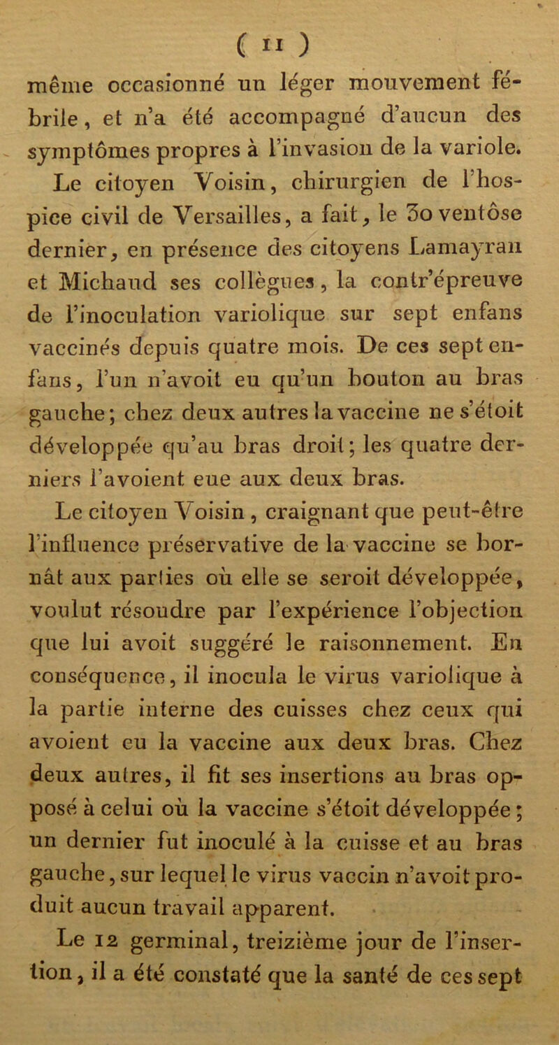 même occasionné un léger mouvement fé- brile , et n’a été accompagné d’aucun des symptômes propres à l’invasion de la variole. Le citoyen Voisin, chirurgien de l’hos- pice civil de Versailles, a fait, le 3o ventôse dernier, en présence des citoyens Lamayraii et Michaud ses collègues, la contr’épreuve de l’inoculation variolique sur sept enfans vaccinés depuis quatre mois. De ces sept en- fans, l’un n’avoit eu qu’un bouton au bras gauche; chez deux autres la vaccine ne s’étoit développée qu’au bras droit; les quatre der- niers l’avoient eue aux deux bras. Le citoyen Voisin , craignant que peut-être l’influence préservative de la vaccine se bor- nât aux parlies où elle se seroit développée, voulut résoudre par l’expérience l’objection que lui avoit suggéré le raisonnement. En conséquence, il inocula le virus variolique à la partie interne des cuisses chez ceux qui a voient eu la vaccine aux deux bras. Chez deux autres, il fit ses insertions au bras op- posé à celui où la vaccine s’étoit développée ; un dernier fut inoculé à la cuisse et au bras gauche, sur lequel le virus vaccin n’avoit pro- duit aucun travail apparent. Le 12 germinal, treizième jour de l’inser- tion, il a été constaté que la santé de ces sept