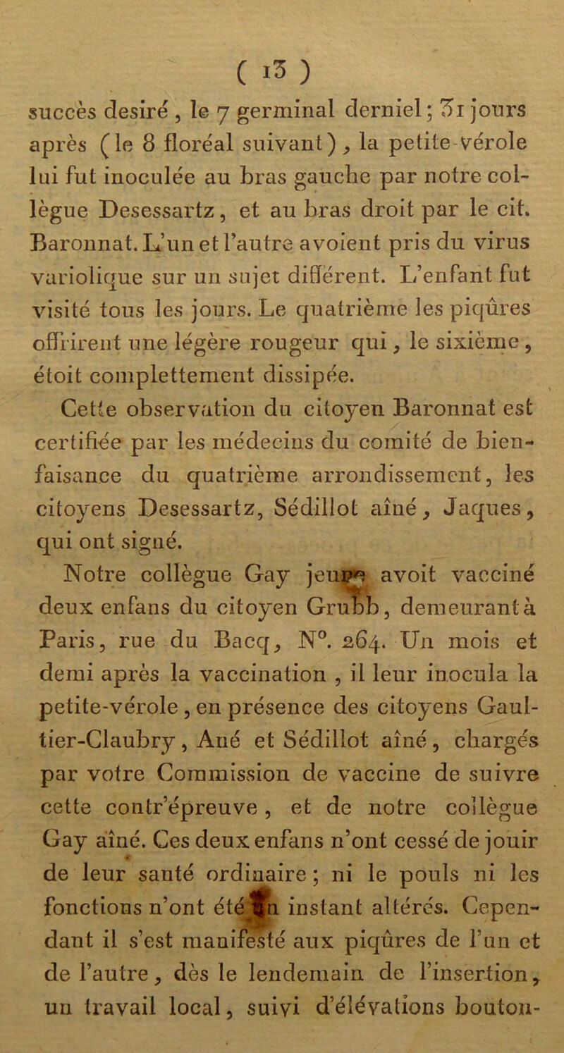succès désiré , le 7 germinal derniel; 5i jours après (le 8 floréal suivant)^ la petite vérole lui fut inoculée au bras gauche par notre col- lègue Desessartz, et au bras droit par le cit. Baronnat. L’un et l’autre avoient pris du virus variolique sur un sujet différent. L’enfant fut visité tous les jours. Le quatrième les piqûres oflHrent une légère rougeur qui, le sixième , étoit complettement dissipée. Cette observation du citoyen Baronnat est certifiée par les médecins du comité de bien- faisance du quatrième arrondissement, les citoyens Desessartz, Sédillot aîné ^ Jaques, qui ont signé. Notre collègue Gay jeu:p*^ avoit vacciné deux enfans du citoyen Gru'^b, demeurant à Paris, rue du Bacq, N°. 264. Un mois et demi après la vaccination , il leur inocula la petite-vérole , en présence des citoyens Gaul- tier-Claubry , Ané et Sédillot aîné , chargés par votre Commission de vaccine de suivre cette contr’épreuve, et de notre collègue Gay aîné. Ces deux enfans n’ont cessé de jouir de leur santé ordinaire ; ni le pouls ni les fonctions n’ont été^n instant altérés. Cepen- dant il s’est manifesté aux piqûres de l’un et de l’autre, dès le lendemain de l’insertion, un travail local, suivi d’élévations bouton-