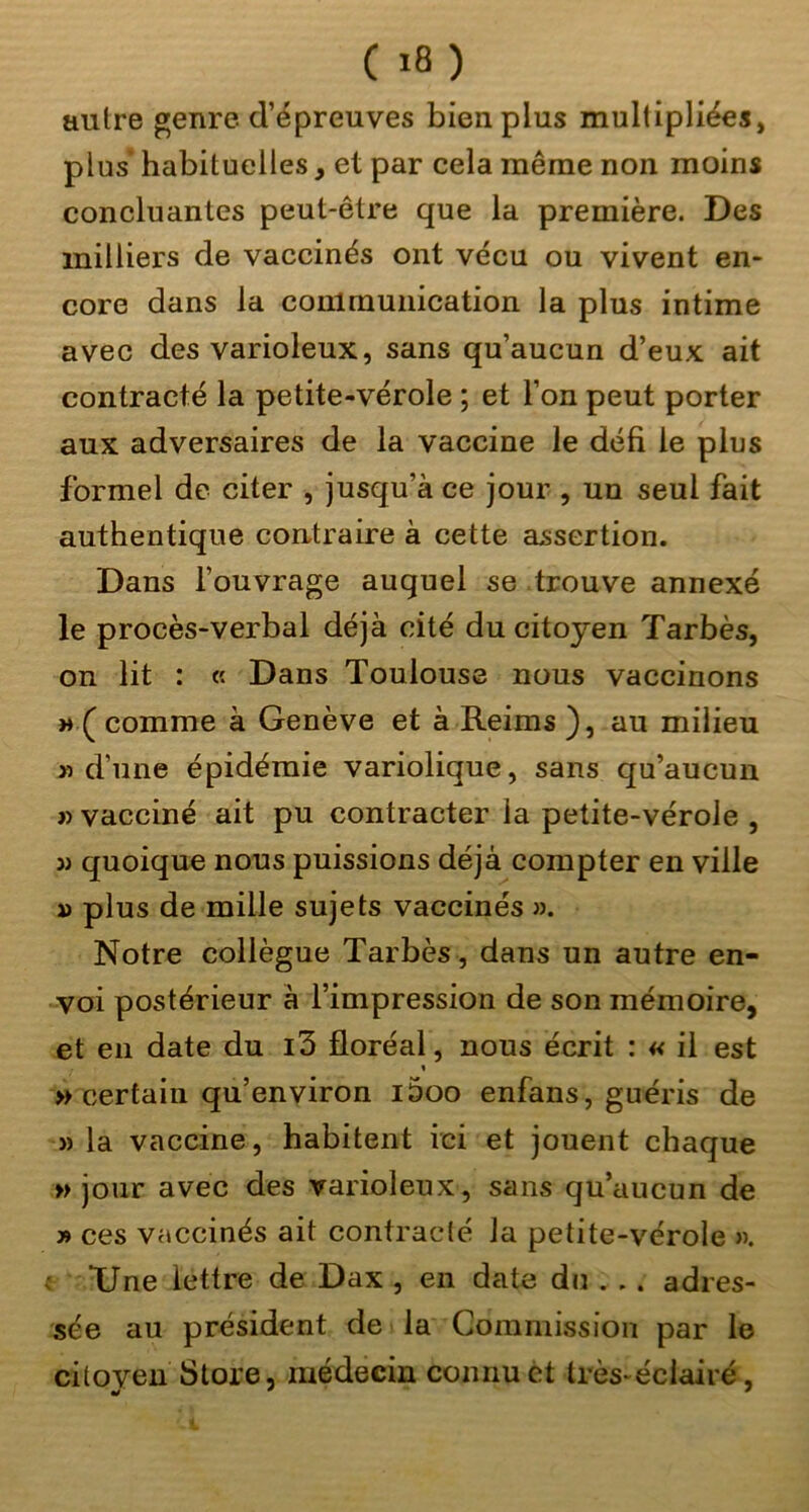 autre genre d’épreuves bien plus multipliées, plus habituelles, et par cela même non moins concluantes peut-être que la première. Des milliers de vaccinés ont vécu ou vivent en- core dans la communication la plus intime avec des varioleux, sans qu’aucun d’eux ait contracté la petite-vérole ; et l’on peut porter aux adversaires de la vaccine le défi le plus formel de citer , jusqu’à ce jour , un seul fait authentique contraire à cette assertion. Dans l’ouvrage auquel se trouve annexé le procès-verbal déjà cité du citoyen Tarbès, on lit : « Dans Toulouse nous vaccinons » ( comme à Genève et à Reims ), au milieu » d’une épidémie variolique, sans qu’aucun J) vacciné ait pu contracter la petite-vérole , w quoique nous puissions déjà compter en ville » plus de mille sujets vaccinés ». Notre collègue Tarbès , dans un autre en- voi postérieur à l’impression de son mémoire, et en date du i3 floréal, nous écrit : « il est « » certain qu’environ i5oo enfans, guéris de » la vaccine, habitent ici et jouent chaque » jour avec des varioleux, sans qu’aucun de » ces vaccinés ait contracté la petite-vérole ». ^ Une lettre de Dax , en date du . .. adres- sée au président de la Commission par le citoyen Store, médecin connu et très-éciairé,