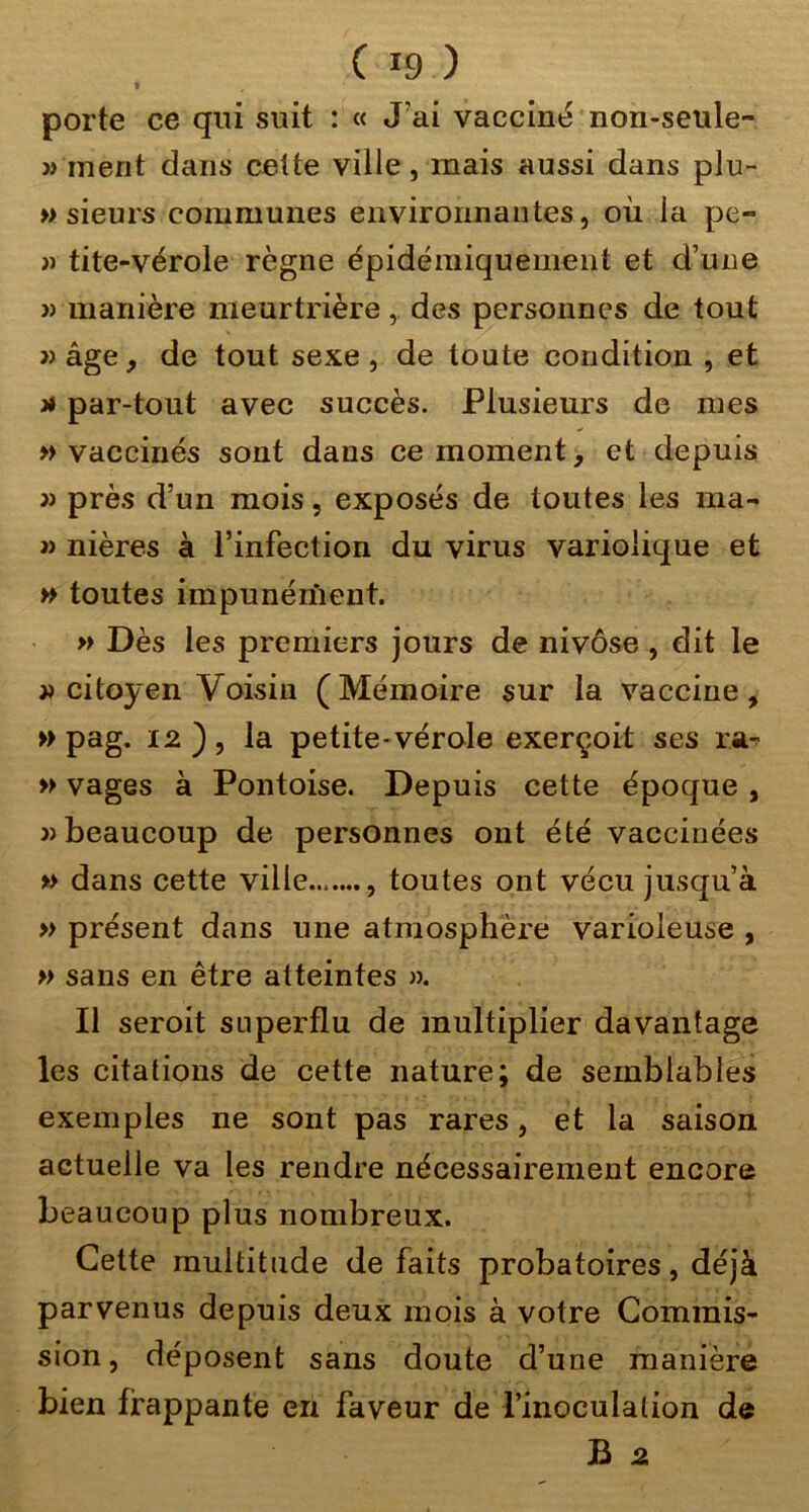 t porte ce qui suit : « J’ai vacciné non-seule- » ment dans cette ville, mais aussi dans plu- » sieurs communes environnantes, où la pe- » tite-vérole règne épidémiquement et d’une » manière meurtrière, des personnes de tout » âge, de tout sexe , de toute condition , et J* par-tout avec succès. Plusieurs de mes vaccinés sont dans ce moment, et depuis )i près d’un mois, exposés de toutes les ma- J) nières à l’infection du virus variolique et » toutes impunément. » Dès les premiers jours de nivôse, dit le citoyen Voisin (Mémoire sur la vaccine, » pag. 12 ) , la petite- vérole exerçoit ses ra^ » vages à Pontoise. Depuis cette époque , » beaucoup de personnes ont été vaccinées » dans cette ville , toutes ont vécu jusqu’à » présent dans une atmosphère varioleuse , » sans en être atteintes ». Il seroit superflu de multiplier davantage les citations de cette nature; de semblables exemples ne sont pas rares, et la saison actuelle va les rendre nécessairement encore beaucoup plus nombreux. Cette multitude de faits probatoires, déjà parvenus depuis deux mois à votre Commis- sion, déposent sans doute d’une manière bien frappante en faveur de l’inoculation de B 2