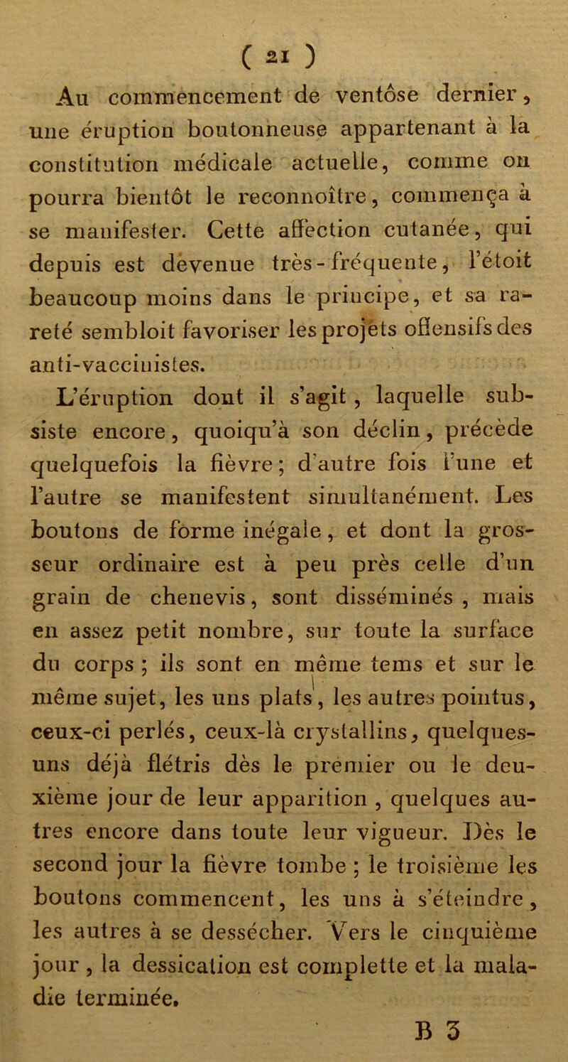 Au commencement de ventôse dernier, une éruption boutonneuse appartenant à la constitution médicale actuelle, comme ou pourra bientôt le reconnoître, commença à se manifester. Cette affection cutanée, qui depuis est devenue très-fréquente, l’étoit beaucoup moins dans le principe, et sa ra- reté sembloit favoriser les projets ofîensifs des anti-vacciuistes. L’éruption dont il s’agit , laquelle sub- siste encore, quoiqu’à son déclin, précède quelquefois la fièvre; d’autre fois l’une et l’autre se manifestent simultanément. Les boutons de forme inégale, et dont la gros- seur ordinaire est à peu près celle d’un grain de chenevis, sont disséminés , mais en assez petit nombre, sur toute la surface du corps ; ils sont en même tems et sur le même sujet, les uns plats', les autres pointus, ceux-ci perlés, ceux-là crystallins, quelques- uns déjà flétris dès le premier ou le deu- xième jour de leur apparition , quelques au- tres encore dans toute leur vigueur. Dès le second jour la fièvre tombe ; le troisième les boutons commencent, les uns à s’éteindre, les autres à se dessécher. V^ers le cinquième jour , la dessication est complette et la mala- die terminée.