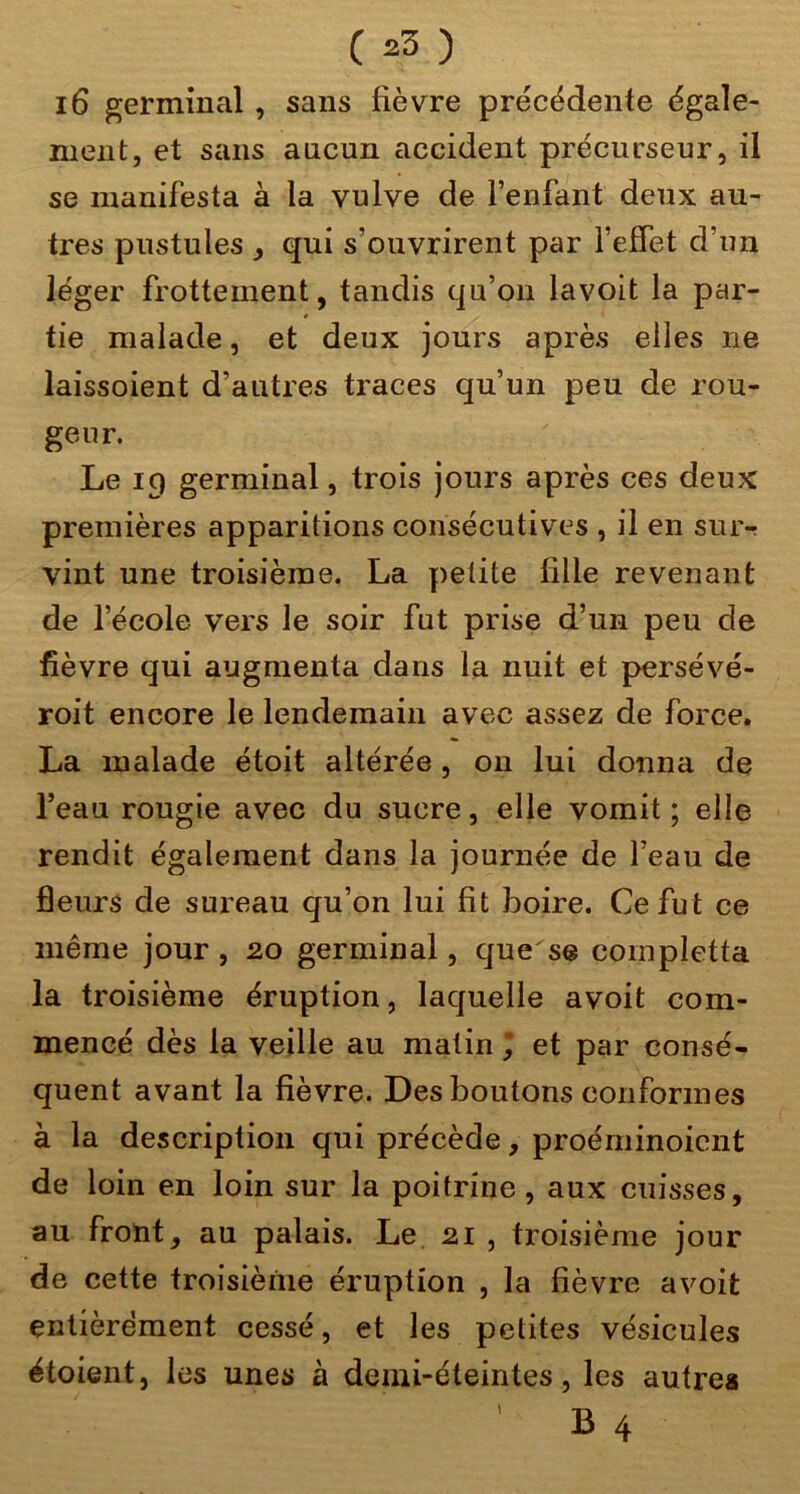 i6 germinal, sans fièvre précédente égale- ment, et sans aucun accident précurseur, il se manifesta à la vulve de l’enfant deux au- tres pustules , qui s’ouvrirent par TefTet d’un léger frottement, tandis qu’on lavoit la par- tie malade, et deux jours après elles ne laissoient d’autres traces qu’un peu de rou- geur. Le 19 germinal, trois jours après ces deux premières apparitions consécutives , il en sur-; vint une troisième. La petite fille revenant de l’école vers le soir fut prise d’un peu de fièvre qui augmenta dans la nuit et persévé- roit encore le lendemain avec assez de force. La malade étoit altérée, on lui donna de l’eau rougie avec du sucre, elle vomit ; elle rendit également dans la journée de l’eau de fleurs de sureau qu’on lui fit boire. Ce fut ce même jour , 20 germinal, que se completta la troisième éruption, laquelle avoit com- mencé dès la veille au malin I et par consé- quent avant la fièvre. Des boutons conformes à la description qui précède, proéminoicnt de loin en loin sur la poitrine, aux cuisses, au front, au palais. Le 21 , troisième jour de cette troisième éruption , la fièvre avoit entièrement cessé, et les petites vésicules étoient, les unes à demi-éteintes, les autres L 4 >