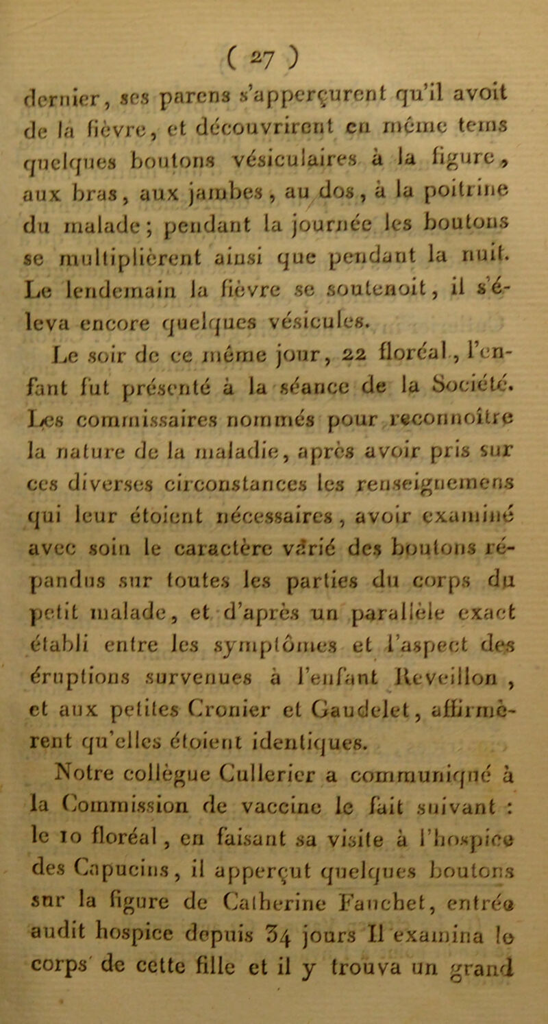 ficrnicr, scs pnrcns s’appcrçurcnt qu’il avoit de la fièvre, et découvrirent en même teins quelques boutons vésiculaires à la figure, aux bras, aux jambes, au dos, à la poitrine du malade; pendant la journée les boutons se multiplièrent ainsi que pendant la nuit. Le lendemain la fièvre se soutenoit, il sé- Icva encore quelques vésicules. Le soie de ce même jour, 22 floréal, l’en- fant fut présenté à la séance de la Société. liCs commissaires nommés pour recorinoitre la nature de la maladie, apres avoir pris sur ces diverses circonstances les renseignemens qui leur étoient nécessaires , avoir examiné avec soin le caractère viîrié des boutons ré- pandus sur toutes les parties du corps du yjctit malade, et d’après un parallèle exact établi entre les .symptômes et l’aspect des éruptions survenues à l’enfant Réveillon , et aux petites Cronier et Gaudelet, afb’rmC' rent qu’elles étoient identiques. Notre collègue Cullericr a communiqué à la (Commission de vaccine le fait suivant : le 10 floréal, en faisant sa visite à l’iiospice des (^apucins, il apperçut quelques boutons sur la figure de (Jalberine Fauebet, eritréô audit hospice depuis ^4 jours II examina !o corps' de cette fille et il y trouva un grand