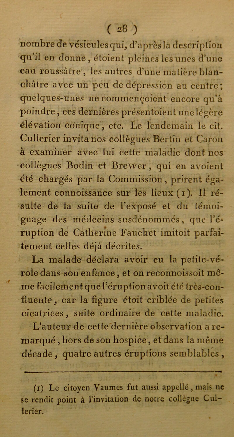 nombre de vésicules qui, d’après la description qu’ii en donne, étoient pleines les unes d’une eau roussâtre , les autres d’une matière blan- châtre avec un peu de dépression au centre; quelques-unes ne commençoient encore qu’à poindre, ces dernières présentoient une légère élévation Conique, etc. Le lendemain le cit. Cullerier invita nos collègues Berlin et Caron à examiner avec lui cette maladie dont nos collègues Bodin et Brewer, qui en avoient été chargés par la Commission, prirent éga- lement connoissance sur les lieux (i). Il ré- sulte de la suite de l’exposé et du témoi- gnage des médecins susdénoramés, que l’é* ruption de Catherine Fauchet imitoit parfai- tement celles déjà décrites. La malade déclara avoir eu la petite-vé- role dans son enfance, et on reconnoissoit mê- me facilement que l’éruption a voit été très-con- fluente, car la figure étoit criblée de petites cicatrices, suite ordinaire de cette maladie. L’auteur de cette'dernière observation a re- marqué , hors de son hospice, et dans la même décade, quatre autres éruptions semblables , (i) Le citoyen Vaumes fut aussi appellé, mais ne se rendit point à l’invitation de notre collègue Cul- lerier.