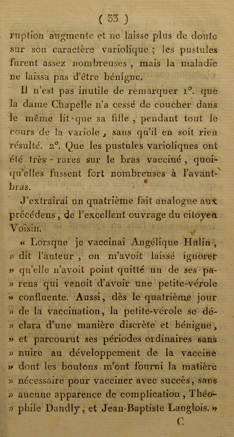 riiptîon atigmenle et ne laisse plus de donfc sur son caractère variolique ; les pustules furent assez nombreuses , mais la maladie ne laissa pas d’être bénigne. Il n’est pas inutile de remarquer i°. que la dame Chapelle n’a cessé de coucher dans le même lit-que sa fille , pendant tout le cours de la variole , sans qu’il en soit rien résulté. 2°. Que les pustules varioliques ont élé très^-rares sur le bras vacciné, quoi- qu’elles fussent fort nombreuses à l’avant-'' bras. ' J’extrairai un quatrième fait analogue aux précédens , de l’excellent ouvrage du citoyen Voisin. ' « Lorsque je vaccinai Angélique Hulin , )) dit l’auteur , on m’avoit laissé ignorer » qu’elle n’avoit point quitté un de ses pa- rens qui venoit d’avoir une petite-vérole » confluente. Aussi, dès le quatrième jour » de la vaccination, la petite-vérole se dé- » clara d’une manière discrète* et bénigne, » et parcourut ses périodes ordinaires sans » nuire au développement de la vaccine » dont les boutons m’ont fourni la matière » nécessaire pour vacciner avec succès, sans 3) aucune apparence de complication, Théo- î) phile Dandly, et Jean-Baptiste Langlois. C