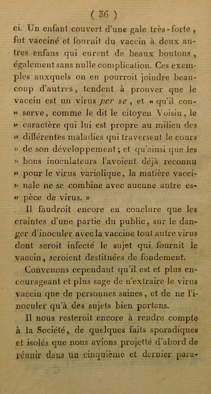 ci. Un enfant couvert d’une gale très-forte , fut vacciné et fournit du vaccin à deux au- tres enfans qui eurent de beaux boiiton.s , également sans nulle complication. Ce.s exem- ples auxquels on en pourroit joindre beau- coup d’autres, tendent à prouver que le vaccin est un virus per se , et « qu’il cou- serve, comme le dit le citoyen Voisin, le » caractère qui lui est propre au milieu des f'> différentes maladies qui traversent le cours î) de son développement; et qu’ainsi que les 3) bons inoculateurs l’avoient déjà reconnu pour le virus variolique, la matière vacci- s» nale ne se combine avec aucune autre es- w pèce de virus. » Il faudroit encore en conclure que les craintes d’une partie du public, sur le dan- ger d’inoculer avec la vaccine tout autre virus dont seroit infecté le sujet qui fournit le vaccin, seroient destituées de fondement. Convenons cependant qu’il est et plus en- courageant et plus sage de n’extraire le virus vaccin que de personnes saines, et de ne l’i- noculer qu’à des sujets bien portans. Il nous resteroit encore à rendre compte à la Société, de quelques faits sporadiques et isolés que nous avions projette d’abord de i^éuuir dans un cinquième et dernier para-