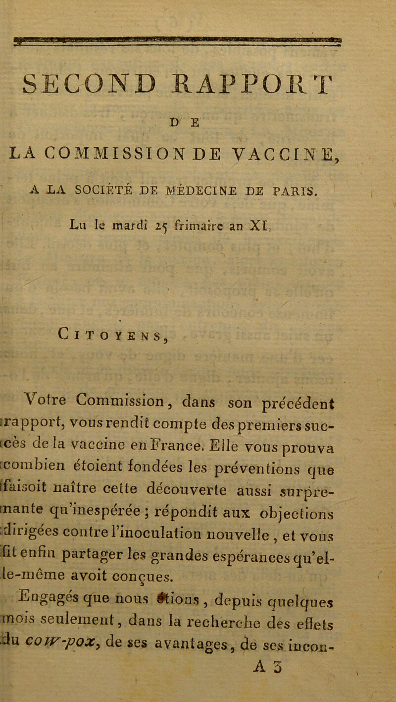 D E LA COMMISSION DE VACCINE, A LA SOCIÉTÉ DE MÉDECINE DE PARIS. Lu le mardi 25 frimaire an XI, Citoyens, Votre Commission, dans son précédent irapport, vous rendit compte des premiers suc- cès de la vaccine en France. Elle vous prouva : combien étoient fondées les préventions que ffaisoit naître celle découverte aussi surpre- inante qu’inespérée ; répondit aux objections .dirigées contre 1 inoculation nouvelle , et vous fit enfin partager les grandes espérances qu’el- le-même avoit conçues. Engagés que nous étions , depuis quelques mois seulement, dans la recherche des effets du cow-pox^ de ses avantages, de scs incou- A 3