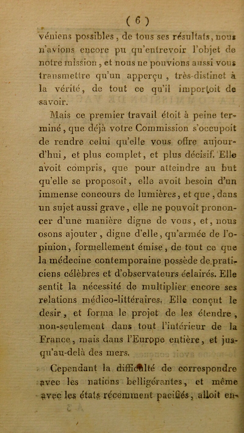 » venions possibles, de tous ses résultats, nom n’avions encore pu qu’entrevoir l’objet de notre mission , et nous ne pouvions aussi vous transmettre qu’un apperçu , très-distinct à la vérité, de tout ce qu’il impor^oit de savoir. Mais ce premier travail étoit à peine ter- miné , que déjà votre Commission s'occupoit de rendre celui qu’elle vous offre aujour- d’hui, et plus complet, et plus décisif. Elle avoit compris, que pour atteindre ail but qu’elle se proposoit, elle avoit besoin d’un immense concours de lumières, et que , dans un sujet aussi grave, elle ne pouvait pronon- cer d’une manière digne de vous, et, nous osons ajouter, digne d’elle, qu’armée de l’o- pinion, formellement émise, de tout ce que la médecine contemporaine possède de.pratf- ciens célèbres et d’observateurs éclairés. Elle sentit la nécessité de multiplier encore ses relations médico-littéraires. Elle conçut le désir, et forma le projet de les étendre , non-seulement dans tout l’intérieur de la France, mais dans l’Europe entière, et jus- qu’au-delà des mers. Cependant la difficulté de correspondre avec les nations belligérantes, et meme avec les étals récemment pacifiés, alloit em*