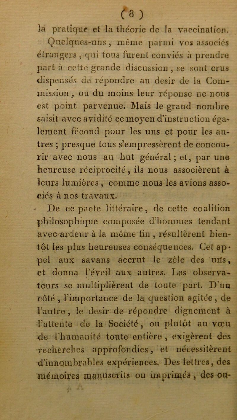 la pratique et la théorie de la vaccination. Quelques-uns, même parmi vos associés étrangers, qui tous furent conviés à prendre part à cette grande discussion , se sont crus dispensés de répondre au désir de la Com- mission , ou du moins leur réponse ne nous est point parvenue. Mais le graud nombre saisit avec avidité ce moyen d’instruction éga- lement fécond pour les uns et pour les au- tres ; presque tous s’empressèrent de concou- rir avec nous au Lut général; et, par une heureuse réciprocité, ils nous associèrent à leurs lumières , comme nous les avions asso- ciés à nos travaux. De ce pacte littéraire, de cette coalition philosophique composée d’hommes tendant avec ardeur à la même fin , résultèrent bien- tôt les plus heureuses conséquences. Cet ap- pel aux savans accrut le zèle des uits, et donna l’éveil aux autres. Les observa- teurs se multiplièrent de toute part. D'un côté , l’importance de la question agitée , de l’autre , le désir de répondre dignement à l’attente de la Société, ou plutôt au vœu de l’humanité toute entière , exigèrent des recherches approfondies, et nécessitèrent d’innombrables expériences. Des lettres, des mémoires manuscrits ou imprimés , des ou-