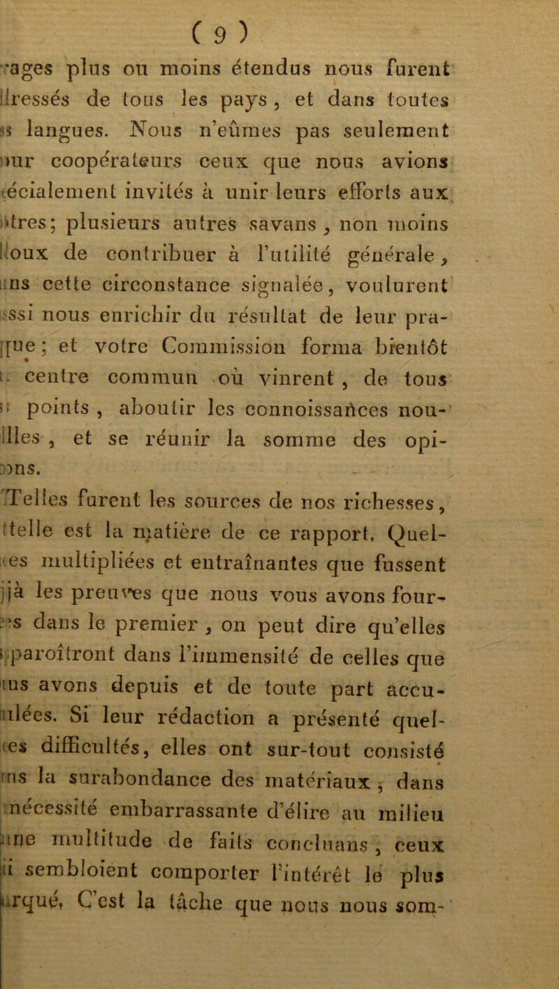 •âges plus ou moins étendus nous furent .Iressés de tous les pays , et dans toutes si langues. Nous n’eumes pas seulement >ur coopérateurs ceux que nous avions técialement invités à unir leurs efforts aux •très; plusieurs autres savans , non moins l.oux de contribuer à Futilité générale > ns cette circonstance signalée, voulurent ssi nous enrichir du résultat de leur pra- i[ue; et votre Commission forma bientôt i- centre commun ou vinrent, de tous points , aboutir les connoissartces nou- illes , et se réunir la somme des opi- :ms. Telles furent les sources de nos richesses, t tel le est la niatière de ce rapport. Quel- les multipliées et entraînantes que fussent jjà les preuves que nous vous avons four- :>s dans le premier , on peut dire qu’elles > paroxtront dans l’immensité de celles que lus avons depuis et de toute part accu- sées. Si leur rédaction a présenté quel- les difficultés, elles ont sur-tout consisté 0 ms la surabondance des matériaux , dans nécessite embarrassante déliré au milieu nue multitude de faits concluans , ceux ii sembloient comporter lintérêt le plus urque» C est la tache que nous nous soin-