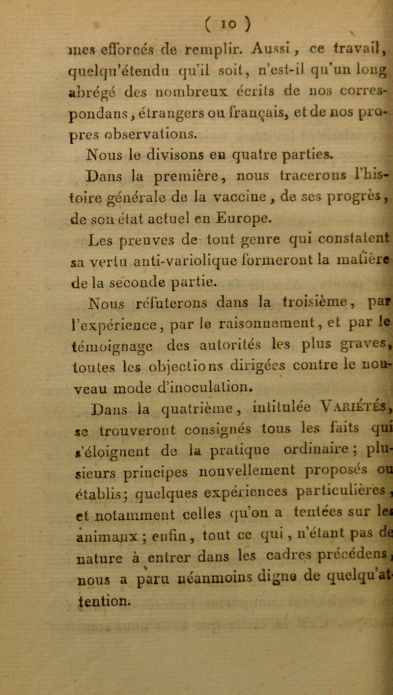 mes efforcés de remplir. Aussi, ce travail, quelqu’étendu qu’il soit, n’est-il qu’un long abrégé des nombreux écrits de 110s corres- pondais , étrangers ou français, et de nos pro- pres observations. Nous le divisons en quatre parties. Dans la première, nous tracerons l’his- toire générale de la vaccine , de ses progrès, de son état actuel en Europe. Les preuves de tout genre qui constatent sa vertu anti-variolique formeront la matière de la seconde partie. Nous réfuterons dans la troisième, par l’expérience, par le raisonnement, et par le témoignage des autorités les plus graves, toutes les objections dirigées contre le nou- veau mode d’inoculation. Dans la quatrième , intitulée \ arietes, se trouveront consignés tous les faits qui s’éloignent de la pratique ordinaire ; plu- sieurs principes nouvellement proposes ou établis; quelques expériences particulières, et notamment celles qu’on a tentées sur lei animaux ; enfin , tout ce qui, n’étant pas de nature a entrer dans les cadres précédées^ nous a paru néanmoins digne de quelqu at- tention.