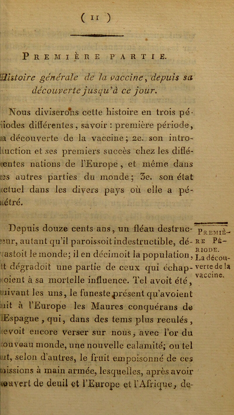 ( » ) Première partie. IHistoire générale de la vaccine, depuis sa découverte jusqu’à ce jour. Nous diviserons cette histoire en trois pé- iodes différentes , savoir : première période, aa découverte de la vaccine; 2e. son intro- 1 motion et ses premiers succès chez les difîé- • entes nations de l’Europe , et même dans C3S autres parties du monde ; 5e. son état mtuel dans les divers pays où elle a pé- kétré. Depuis douze cents ans, un fléau destruc* ~p~REMièl mur, autant qu’il paroissoit indestructible, dé- ré Pé- astoit le monde; il en décimoit ia population, Ladécou- !t dégradoit une partie de ceux qui échap- verte de la : oient à sa mortelle influence. Tel avoit été, vaccine’ i ai vaut les uns, le funeste présent qu’a voient ait à l’Europe les Maures conquérans de Espagne , qui, dans des tems plus reculés , evoit encore verser sur nous, avec For du ouveau monde, une nouvelle calamité; ou tel kit, selon d’autres, le fruit empoisonné de ces missions à main armée, lesquelles, après avoir ouvert de deuil et l’Europe et l’Afrique, de-