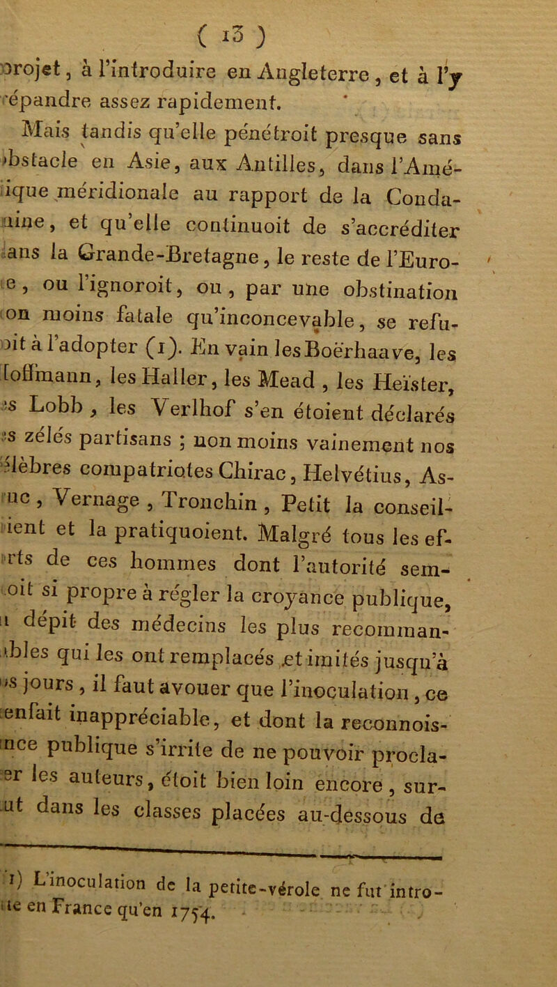 orojet, à l’introduire en Angleterre , et à l’y ’épandre assez rapidement. Mais tandis qu’elle pénétroit presque sans obstacle en Asie, aux Antilles, dans l’Amé- ique méridionale au rapport de la Conda- mne , et qu elle contmuoit de s’accréditer ans la Grande-Bretagne, le reste de l’Euro- e, ou l’ignoroit, ou, par une obstination on moins fatale qu’inconcevable, se refu- oit à l’adopter (i). En vain les Boè'rhaave, les lodmann, les Haller, les Mead , les Heïster, !s Lobb , les Verlhof s’en étoient déclarés ■s zélés partisans ; non moins vainement nos élèbres compatriotes Chirac, Helvétius, As- uc » Vernage , Tronchin , Petit la conseil- lent et la pratiquoient. Malgré tous les ef- rts de ces hommes dont l’autorité sem- oit si propre à régler la croyance publique, 11 dépit- des médecins les plus recomman- •hles qui les ont remplacés et imités jusqu a 'S jours , il faut avouer que l’inoculation , ce enfait inappréciable, et dont la reconnois- tnce publique s’irrite de ne pouvoir procla- er les auteurs, étoit bien loin encore , sur- ut dans les classes placées au-dessous de 0 Linoculation de la petite-vérole ne fut inno- ve en France qu’en 1754.