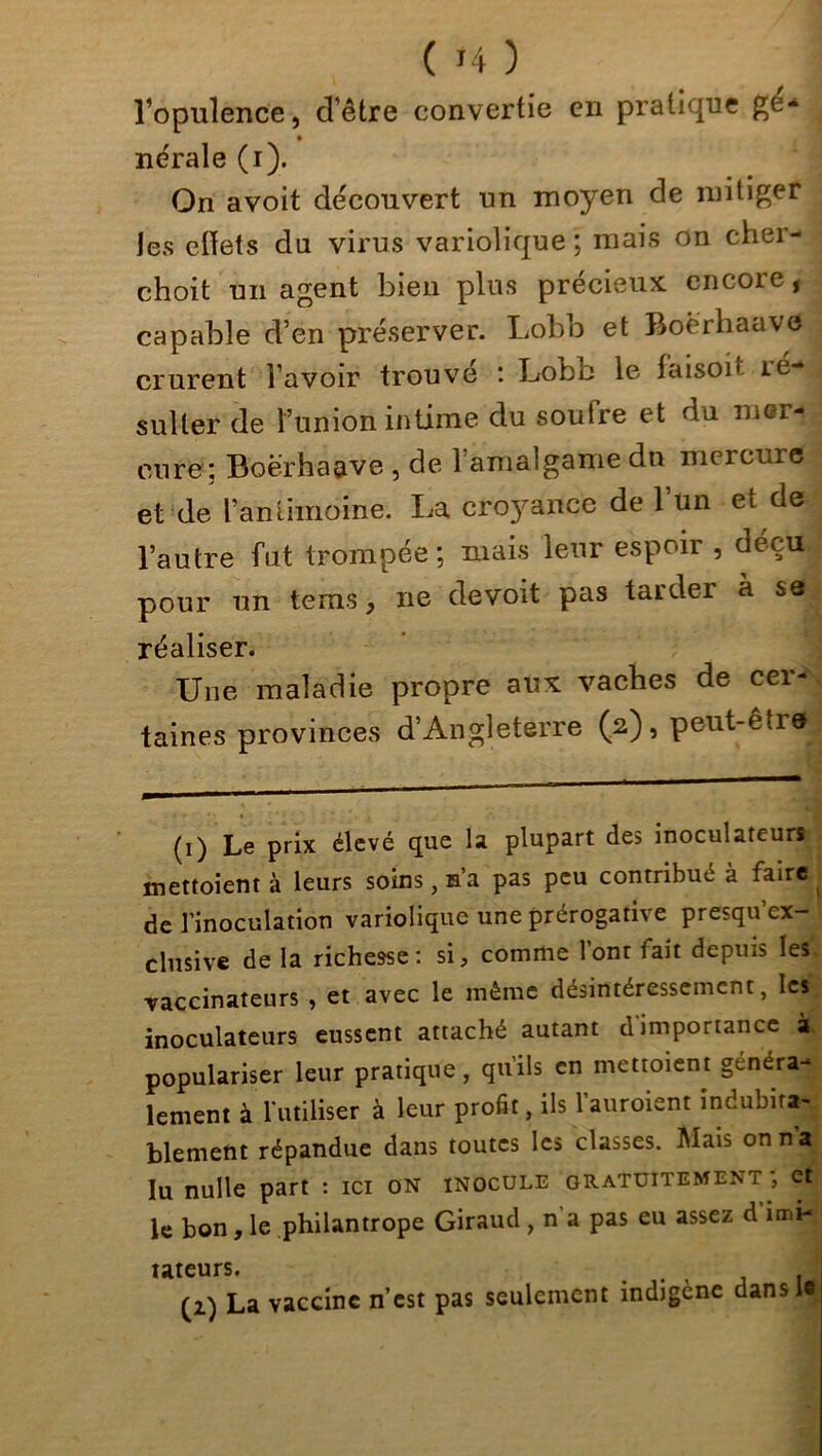 ( *4 ) Vopulence, d’être convertie en pratique ge- nérale (i). On avoit découvert un moyen de mitiger les effets du virus variolique ; mais on cher- choit un agent bien plus précieux encore, capable d’en préserver. Lobb et Boërhaave crurent l’avoir trouvé : Lobb le faisoi• lé- sulter de l’union intime du soufre et du mer- cure; Boërhaave , de l’amalgame du mercure et de l’antimoine. La croyance de 1 un et de l’autre fut trompée; mais leur espoir , déçu pour un teins, ne devoit pas tarder à sa réaliser. Une maladie propre aux vacbes de cer- taines provinces d’Angleterre (2), peut-être^ (1) Le prix élevé que la plupart des inoculareurs mettaient à leurs soins, n’a pas peu contribué à faire de l’inoculation variolique une prérogative presqu’ex- clusive de la richesse: si, comme l’ont fait depuis les vaccinateurs , et avec le même désintéressement, les inoculateurs eussent attaché autant d'importance à populariser leur pratique, qu’ils en mettoient généra- lement à l'utiliser à leur profit, ils l’auroient indubita- blement répandue dans toutes les classes. Mais onn^ lu nulle part : ici on inocule gratuitement; et le bon, le philantrope Giraud , n a pas eu assez d imi- tateurs. . .J (2) La vaccine n’est pas seulement indigène dans U