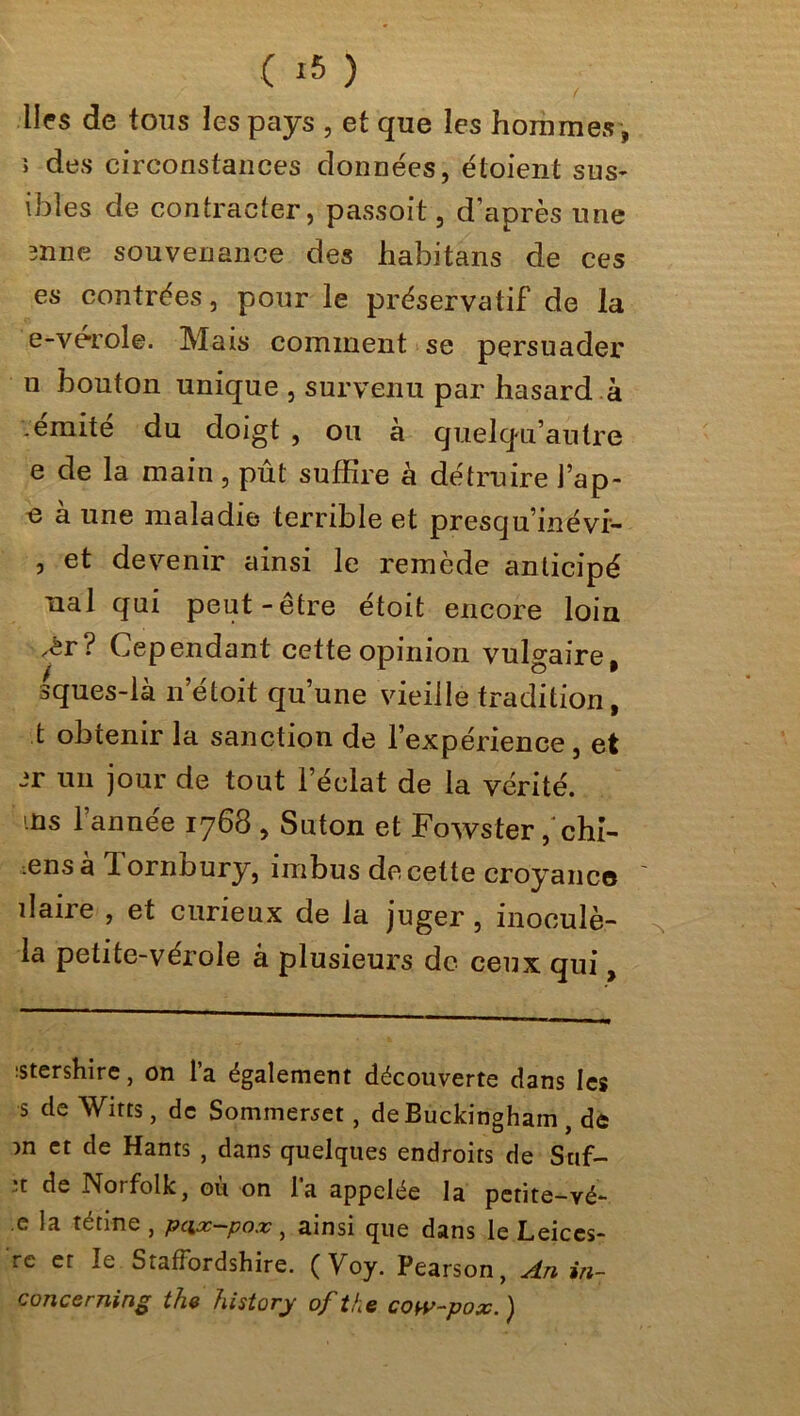 ■lies de tous les pays , et que les hommes , ; des circonstances données, étoient sus- ibîes de contracter, passoit, d’après une mne souvenance des habitans de ces es contrées, pour le préservatif de la e-vérole. Mais comment se persuader u bouton unique , survenu par hasard à .émité du doigt , ou à quelqu’autre e de la main, pût suffire à détruire J’ap- e a une maladie terrible et prescju’inévi- , et devenir ainsi le remède anticipé ual qui peut-être étoit encore loin .èr? Cependant cette opinion vulgaire, sques-la n etoit qu’une vieille tradition, t obtenir la sanction de l’expérience, et jr un jour de tout l’éclat de la vérité, ms l’année 1768 , Suton et Fowster ,‘chl- mns à 1 ornOury, imbus de cette croyance îlaire , et curieux de la juger , inoculé- ^ la petite-vérole à plusieurs de ceux qui, :stershire, on l’a également découverte dans les s de Witts, de Sommewet, de Buckingham, de m et de Hants , dans quelques endroits de Suf- :t de Norfolk, ou on la appelée la petite-vé- .e la tétine , peix—pox, ainsi que dans le Leices- rc et le StafFordshire. (Yoy. Pearson, An in- conceming the history of the cow-pox. )