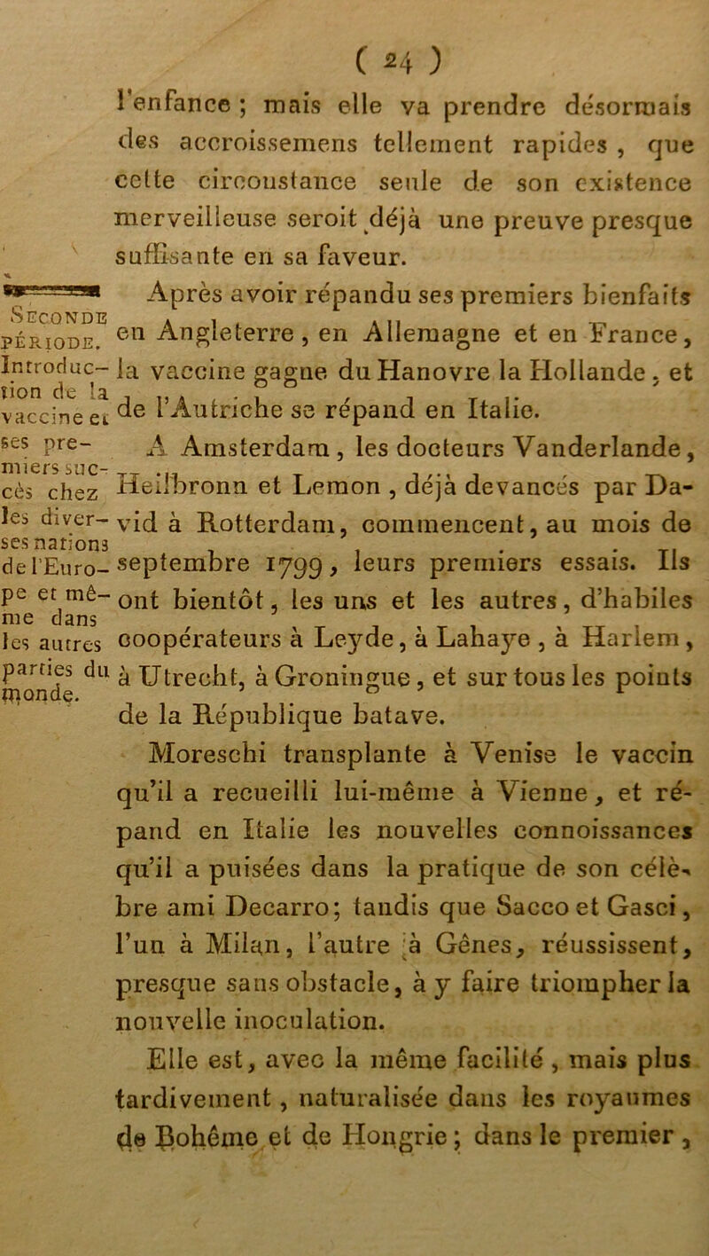 Seconde PÉRIODE. Introduc- tion de la vaccine ei ses pre- miers suc- cès chez les diver- ses narions de l’Euro- pe et mê- me dans les autres parties du monde. ( *4 ) 1 enfance ; mais elle va prendre désormais des accroissemens tellement rapides , que celte circonstance seule de son existence merveilleuse seroit déjà une preuve presque suffisante en sa faveur. Après avoir répandu ses premiers bienfaits en Angleterre, en Allemagne et en France, la vaccine gagne du Hanovre la Hollande . et de l’Autriche se répand en Italie. A Amsterdam , les docteurs Vanderlande, Heifbronn et Lemon , déjà devancés par Da- vid à Rotterdam, commencent, au mois de septembre 1799, leurs premiers essais. Iis ont bientôt, les uns et les autres, d’habiles coopérateurs à Leyffie, à Lahaye , à Harlem, à Utrecht, à Groningue, et sur tous les points de la République batave. Moreschi transplante à Venise le vaccin qu’il a recueilli lui-même à Vienne, et ré- pand en Italie les nouvelles eonnoissances qu’il a puisées dans la pratique de son célè-* bre ami Decarro; tandis que Saccoet Gasci, l’un à Milan, l’autre :à Gênes, réussissent, presque sans obstacle, à y faire triompher la nouvelle inoculation. Elle est, avec la même facililé, mais plus tardivement, naturalisée dans les royaumes de Çohêine et de Hongrie ; dans le premier ,