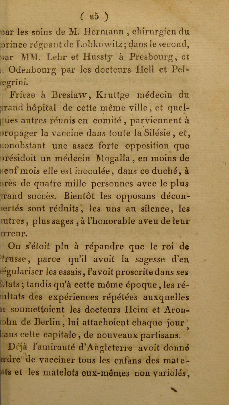 )ar les soins de M. Hermann , chirurgien du grince régnant de Lobkowitz ; dans ie second, uar MM. Lehr et Hnssty à Presbourg, et i. Odenbourg par les docteurs Hell et Pel- eegrini. Friese à Breslaw, Kruttge médecin du ::;rand hôpital de cette même ville, et quel- ques autres réunis en comité , parviennent à iropager la vaccine dans toute la Silésie , et, nonobstant une assez forte opposition que >résidoit un médecin Mogalla, en moins de neuf mois elle est inoculée, dans ce duché, à nrès de quatre mille personnes avec le plus rand succès. Bientôt les opposans décon- certés sont réduits, les uns au silence, les .utres , plus sages , à l’honorable aveu de leur irreur. On s’étoit plu à répandre que le roi de l'russe, parce qu’il avoit la sagesse d’en régulariser les essais, l’avoit proscrite dans ses './tats ; tandis qu’à cette même époque, les ré- iltats des expériences répétées auxquelles n soumettoient les docteurs Heim et Aron- i )hn de Berlin, lui attachoient chaque jour l ans cette capitale , de nouveaux partisans. Déjà l’amirauté d’Angleterre avoit donné irdre de vacciner tous les enfans des mate»» >ds et les matelots eux-mêmes non variolés,