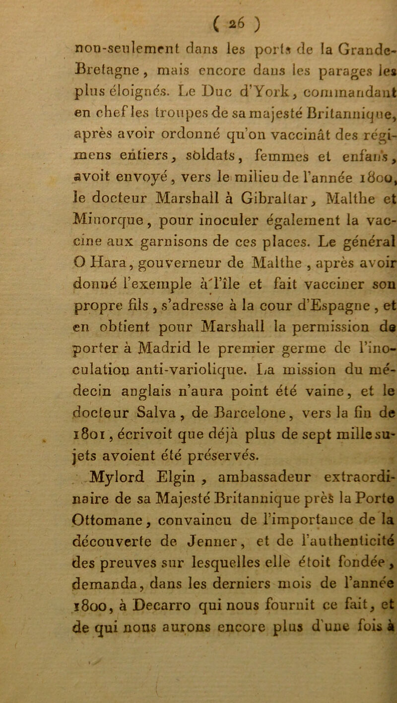 non-seulement dans les ports de la Grande- Bretagne , mais encore dans les parages les plus éloignés. Le Duc d’York, commandant en chef les troupes de sa majesté Britannique, après avoir ordonné qu’on vaccinât des régi- xnens entiers, soldats, femmes et enfans, avoit envoyé , vers le milieu de l’année 1800, le docteur Marshall à Gibraltar, Malthe et Minorque, pour inoculer également la vac- cine aux garnisons de ces places. Le général O Hara, gouverneur de Malthe , après avoir donné l’exemple àd’île et fait vacciner son propre fils , s’adresse à la cour d’Espagne , et en obtient pour Marshall la permission de porter à Madrid le premier germe de l’ino- culation anti-variolique. lia mission du mé- decin anglais n’aura point été vaine, et le docteur Salva, de Barcelone, vers la fin de 1801, écrivoit que déjà plus de sept mille su- jets avoient été préservés. Mylord Elgin , ambassadeur extraordi- naire de sa Majesté Britannique près la Porte Ottomane, convaincu de l’importance de la découverte de Jenner, et de l’authenticité des preuves sur lesquelles elle étoit fondée, demanda, dans les derniers mois de l’année 1800, à Decarro qui nous fournit ce fait, et de qui nous aurons encore plus d une fois à