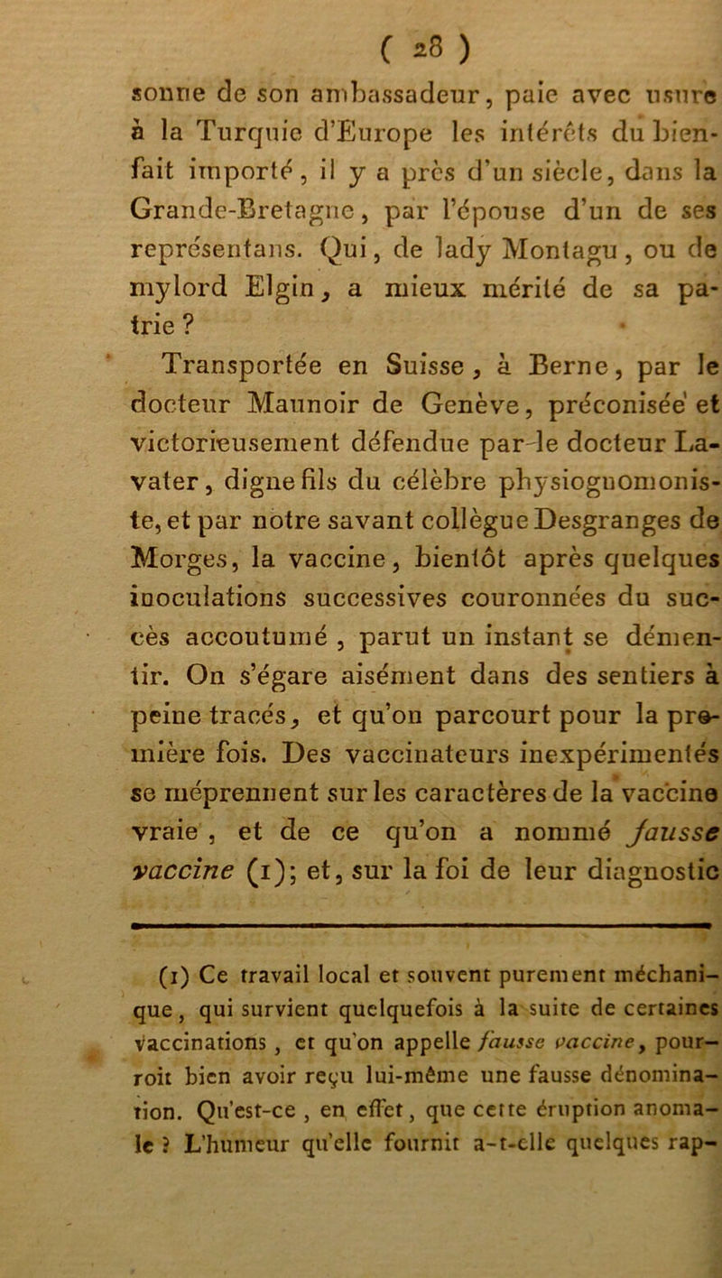 sonne de son ambassadeur, paie avec usure à la Turquie d’Europe les intérêts du bien- fait importé , il y a près d’un siècle, dans la Grande-Bretagne, par l’épouse d’un de ses représentais. Qui, de lady Montagu, ou de mylord Elgin, a mieux mérité de sa pa- trie ? Transportée en Suisse, à Berne, par le docteur Maunoir de Genève, préconisée et victorieusement défendue par le docteur La- vater, digne fils du célèbre physioguomonis- te, et par notre savant collègue Desgranges de Morges, la vaccine, bientôt après quelques inoculations successives couronnées du suc- cès accoutumé , parut un instant se démen- tir. On s’égare aisément dans des sentiers à peine tracés, et cju’on parcourt pour la pre- mière fois. Des vaccinateurs inexpérimentés se méprennent sur les caractères de la vaccine vraie , et de ce cju’on a nommé Jausse vaccine (i); et, sur la foi de leur diagnostic (i) Ce travail local et souvent purement méchani- que, qui survient quelquefois à la suite de certaines vaccinations , et qu'on appelle fausse vaccine, pour- roit bien avoir reçu lui-même une fausse dénomina- tion. Qu’est-ce , en effet, que cette éruption anoma- le ? L’humeur quelle fournit a-t-elle quelques rap-