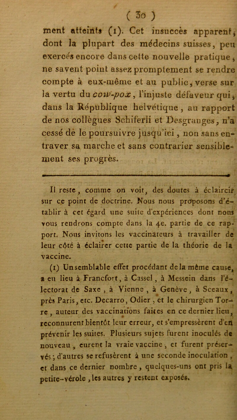 ment atteints (1). Cet insuccès apparent, dont la plupart des médecins suisses, peu exercés encore dans cette nouvelle pratique s ne savent point assez promptement se rendre compte à eux-même et au public, verse sur la vertu du cow-pox, l’injuste défaveur qui, dans la République helvétique , au rapport de nos collègues Sohifèrli et Desgranges, n’a cessé de le poursuivre jusqu’ici , non sans en- traver sa marche et sans contrarier sensible- ment ses progrès. Il reste, comme on voit, des doutes à éclaircir sur ce point de doctrine. Nous nous proposons d'é- tablir à cet égard une suite d’expériences dont nons vous rendrons compte dans la 4e. partie de ce rap- port. Nous invitons les vaccinateurs à travailler de leur côté à éclairer cette partie de la théorie de la vaccine. (1) Un semblable effet procédant delà même cause, a eu lieu à Francfort, à Cassel, à Messein dans l’é- lectorat de Saxe , à Vienne , à Genève, à Sceaux, • • I près Paris, etc. Decarro, Odier , et le chirurgien Tor- re auteur des vaccinations faites en ce dernier lieu reconnurent bientôt leur erreur, et s’empressèrent d’efl prévenir les suites. Plusieurs sujets furent inoculés de nouveau , curent la vraie vaccine , et furent préser- vés ; d’autres se refusèrent à une seconde inoculation , et dans ce dernier nombre, quelques-uns ont pris la petite-vérole , les autres y restent exposés.