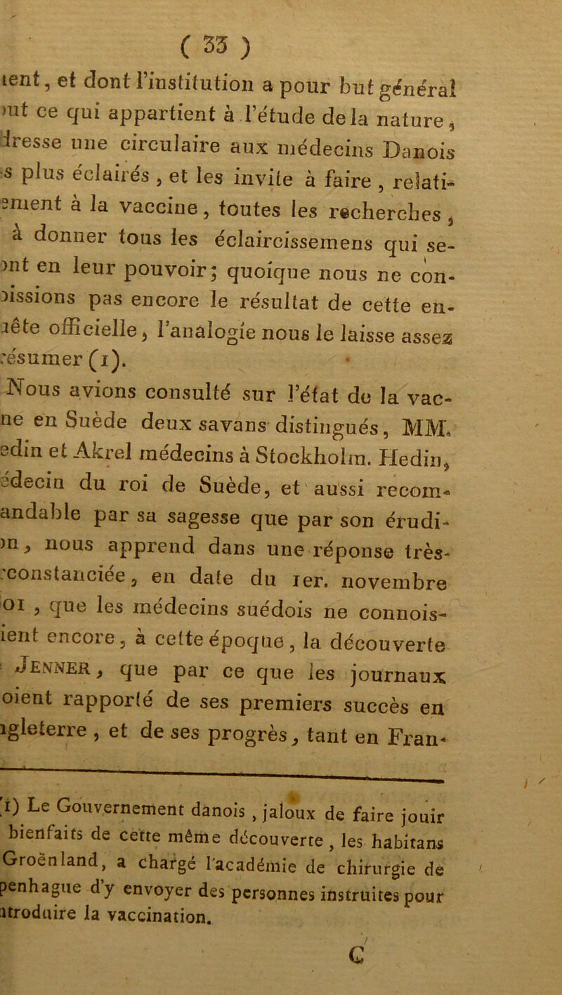 tent, et dont l’institution a pour but général mt ce cIui appartient à l’étude delà nature, iresse une circulaire aux médecins Danois s plus éclairés , et les invite à faire , relaté sment à la vaccine, toutes les recherches 3 a donner tous les éclaircissemens qui se- mten leur pouvoir; quoique nous ne con- fissions pas encore le résultat de cette en- fête officielle j l’analogie nous le laisse assea résumer (i). Nous avions consulté sur l’état de la vac- ne en Suède deux savans distingués, MM, sdin et Akrel médecins à Stockholm. Hedin, edecin du roi de Suède, et aussi recom* andable par sa sagesse que par son érudi- )n, nous apprend dans une réponse très- constanciee, en date du ier. novembre oi , que les médecins suédois ne commis- îent encore, à celte epoqne , la découverte Jenner , que par ce que les journaux oient rapporté de ses premiers succès en îgleterre , et de ses progrès, tant en Fran- [i) Le Gouvernement danois , jaloux de faire jouir bienfaits de cette même découverte , les habitant Groenland, a chargé l'académie de chirurgie de penhague dy envoyer des personnes instruites pour îtroduire la vaccination. G