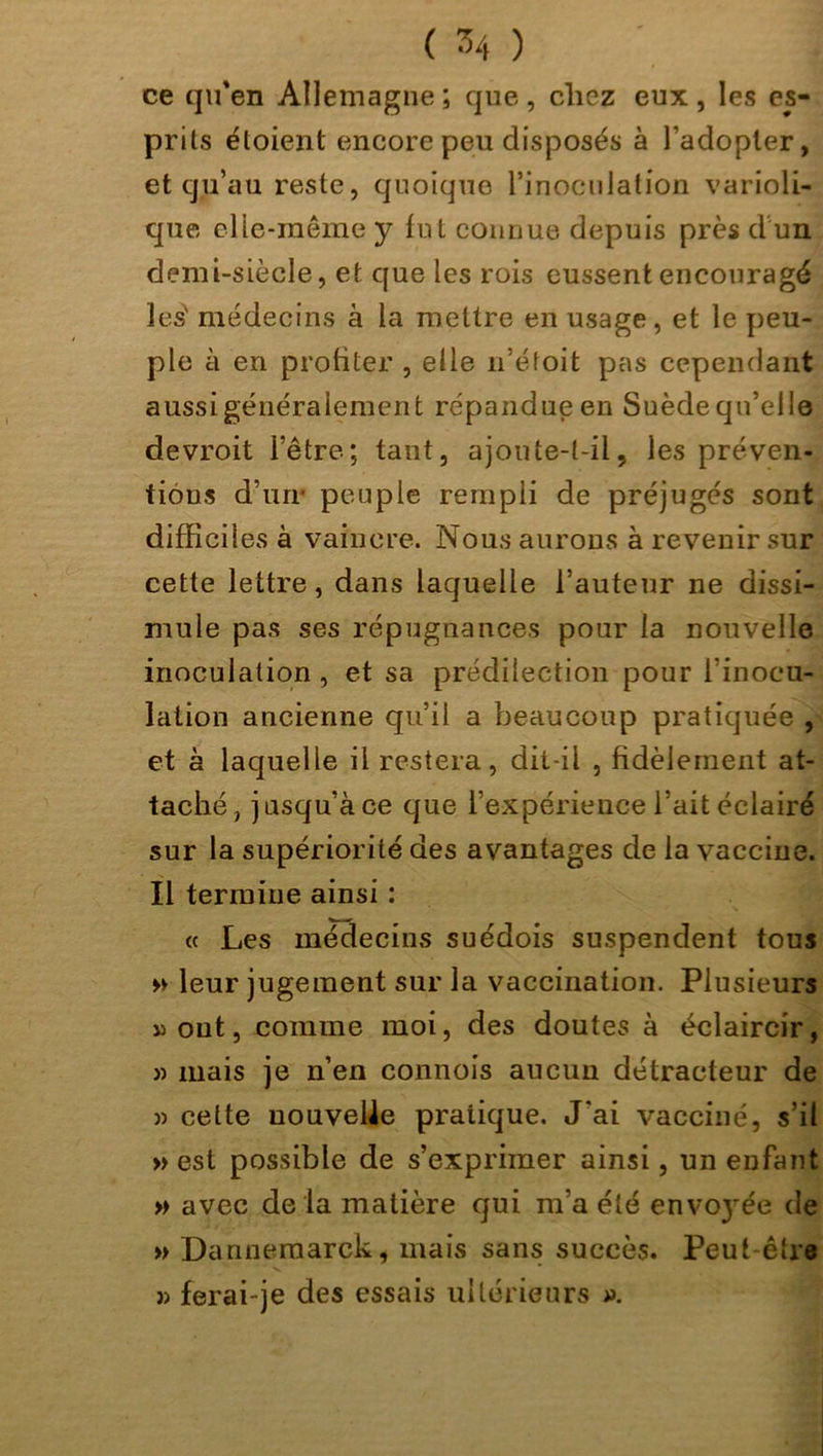 ( ^4 ) ce qu'en Allemagne ; que , chez eux , les es- prits éloient encore peu disposés à l’adopter, et qu’au reste, quoique l’inoculation varioli- que elle-même y fut connue depuis près d un demi-siècle, et que les rois eussent encouragé les* médecins à la mettre en usage, et le peu- ple à en profiter , elle n’éfoit pas cependant aussigénéralement répandue en Suède qu’elle devroit l’être; tant, ajoute-t-il, les préven- tions d’un* peuple rempli de préjugés sont difficiles à vaincre. Nous aurons à revenir sur cette lettre, dans laquelle l’auteur ne dissi- mule pas ses répugnances pour la nouvelle inoculation, et sa prédilection pour l’inocu- lation ancienne qu’il a beaucoup pratiquée , et à laquelle il restera, dit-il , fidèlement at- taché, jusqu’à ce que l’expérience l’ait éclairé sur la supériorité des avantages de la vaccine. Il termine ainsi : « Les médecins suédois suspendent tous » leur jugement sur la vaccination. Plusieurs «ont, comme moi, des doutes à éclaircir, » mais je n’en connois aucun détracteur de » cette nouvelle pratique. J'ai vacciné, s’il » est possible de s’exprimer ainsi, un enfant » avec de la matière qui m’a été envo}*ée de » Dannemarck, mais sans succès. Peut-être î> ferai-je des essais ultérieurs ».