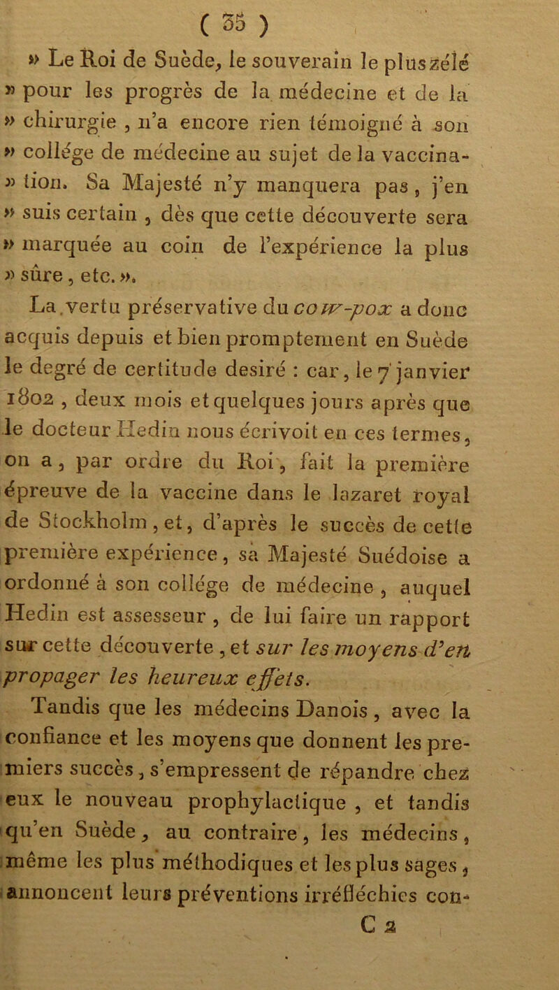 » Le Roi de Suède, le souverain îe plus zélé » pour les progrès de la médecine et de la » chirurgie , n’a encore rien témoigné à son » collège de médecine au sujet de la vaccina- » lion. Sa Majesté n’y manquera pas , j’en » suis certain , dès que cette découverte sera » marquée au coin de l’expérience la plus » sûre, etc. ». La.vertu préservative du cow-pox a donc acquis depuis et bien promptement en Suède le degré de certitude désiré : car, le7 janvier 1802 , deux mois et quelques jours après que le docteur Hedin nous écrivoit en ces termes, on a, par ordre du Roi, fait la première épreuve de la vaccine dans le lazaret royal de Stockholm , et, d’après le succès de cette première expérience, sa Majesté Suédoise a ordonné à son collège de médecine , auquel Hedin est assesseur , de lui faire un rapport sur cette découverte , et sur les moyens (Ven propager les heureux effets. Tandis que les médecins Danois, avec la confiance et les moyens que donnent les pre- miers succès , s’empressent de répandre chez eux le nouveau prophylactique , et tandis qu’en Suède, au contraire, les médecins, même les plus méthodiques et les plus sages , annoncent leurs préventions irréfléchies com