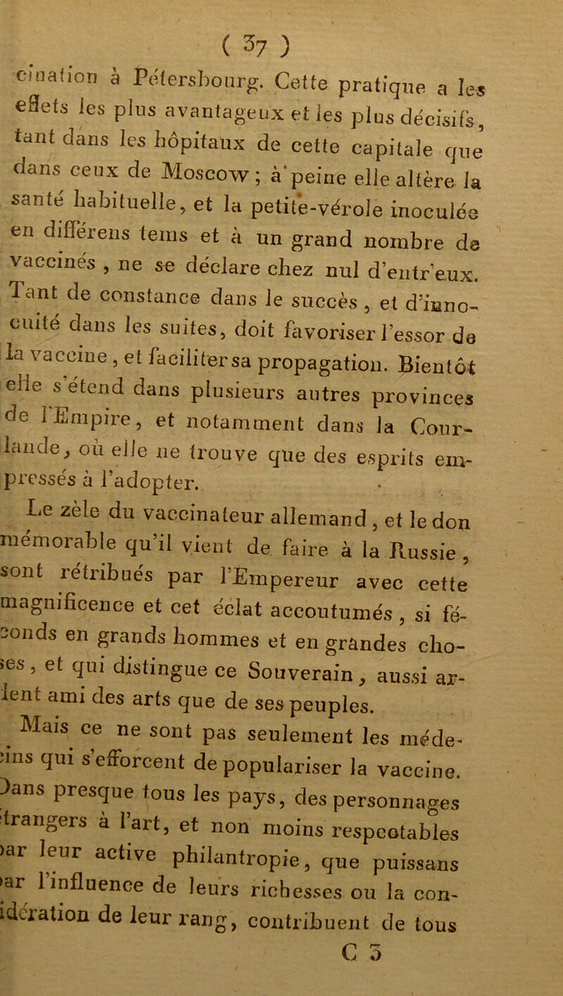 cinafion à Pétersbourg. Celte pratique a les eflets Jes plus avantageux et les plus décisifs, tant dans les hôpitaux de cette capitale que dans ceux de Moscow ; à'peine elle altère la santé habituelle, et la petite-vérole inoculée en diflerens teins et à un grand nombre de vaccinés , ne se déclare chez nul d’entr’eux. lant de constance dans le succès , et d’inno- cuité dans les suites, doit favoriser l’essor de la vaccine , et facilitersa propagation. Bientôt elle s’étend dans plusieurs autres provinces de 1 Empire, et notamment dans ]a Cour- lande, ou elle 11e trouve que des esprits em- pressés à l’adopter. Le zèle du vaccinateur allemand 3 et le don mémorable qu’il vient de faire à la Russie , sont rétribués par l’Empereur avec cette magnificence et cet éclat accoutumés, si fé- conds en grands hommes et en grandes cho- îes, et qui distingue ce Souverain, aussi ar- ien t ami des arts que de ses peuples. . Mais> ce ne sorit pas seulement les méde- îms qui s’efforcent de populariser la vaccine. 3ans presque tous les pays, des personnages étrangers a l’art, et non moins respeotables )ar leur active philantropie, que puissans ►ar 1 influence de leurs richesses ou la con- gélation de leur rang, contribuent de tous