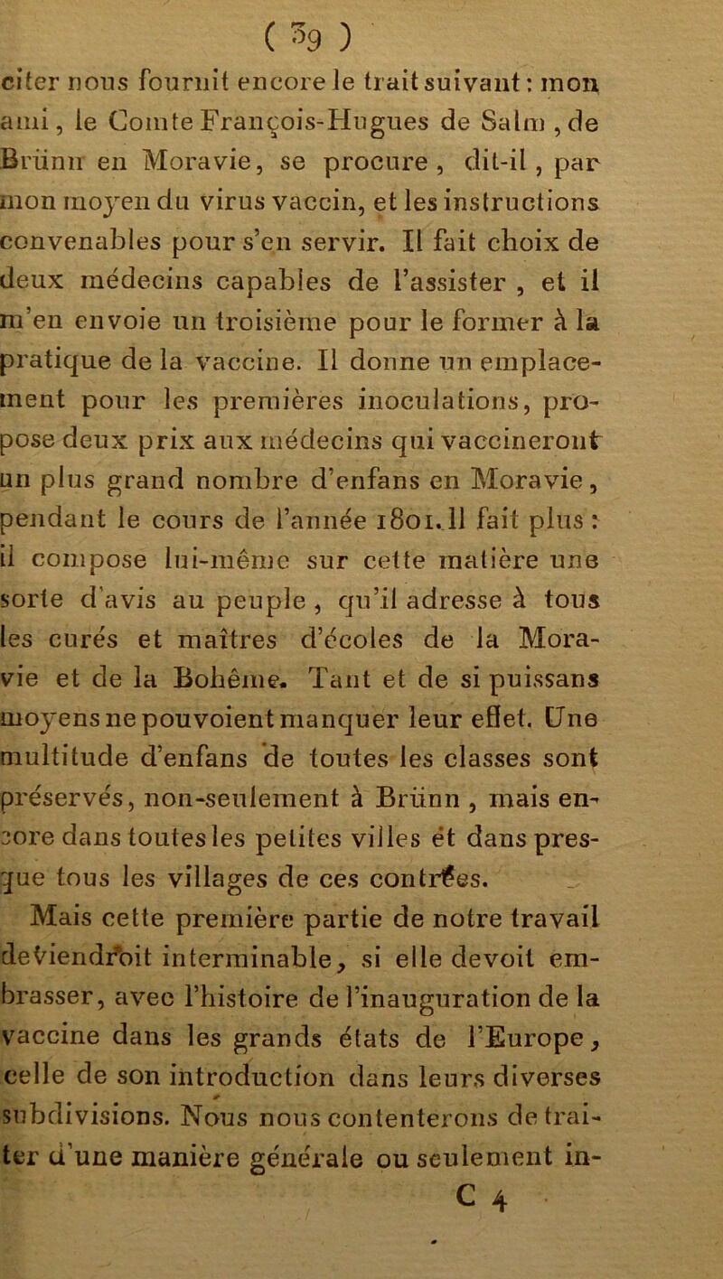 citer rions fournit encore Je trait suivant: mon ami, Je Comte François-Hugues de Salm,de Brünn en Moravie, se procure, dit-il, par mon moyen du virus vaccin, et les instructions convenables pour s’en servir. Il fait choix de deux médecins capables de l’assister , et il m’en envoie un troisième pour le former à la pratique de la vaccine. Il donne un emplace- ment pour les premières inoculations, pro- pose deux prix aux médecins qui vaccineront un plus grand nombre d’enfans en Moravie, pendant le cours de l’année 1801.ll fait plus: il compose lui-même sur cette matière une sorte d'avis au peuple , qu’il adresse à tous les curés et maîtres d’écoles de la Mora- vie et de la Bohême. Tant et de si puissans moyens ne pouvoient manquer leur effet. Une multitude d’enfans de toutes les classes sont préservés, non-seulement à Brlinn , mais en- core dans toutes les petites villes ét dans pres- que tous les villages de ces contrées. Mais cette première partie de notre travail deviendrait interminable, si elle devoit em- brasser, avec l’histoire de l’inauguration de la vaccine dans les grands états de l’Europe, celle de son introduction dans leurs diverses * subdivisions. Nous nous contenterons de trai- ter d’une manière générale ou seulement in- C 4 •