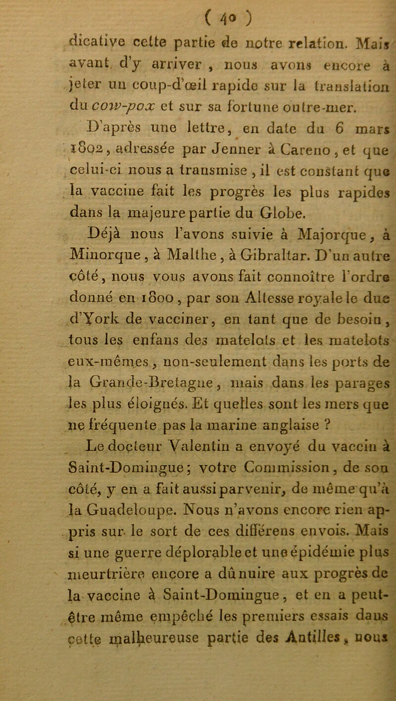 ( 4° ) dicative cette partie de notre relation. Mais avant d’y arriver , nous avons encore à jeter un coup-d’œil rapide sur la translation du coiv-pox et sur sa fortune outre-111er. D’après une lettre, en date du 6 mars ï8q2, adressée par Jenner à Careno , et que celui-ci nous a transmise , il est constant que la vaccine fait les progrès les plus rapides dans la majeure partie du Globe. Déjà nous l’avons suivie à Majorque, à Mmorque , à Malthe , à Gibraltar. D’un autre côté, nous vous avons fait connoître l’ordre donné en 1800 , par son Altesse royale le due d’York de vacciner, en tant que de besoin, tous les enfans des matelots et les matelots eux-mêmes , non-seulement dans les ports de la Grande-Bretagne, mais dans les parages les plus éloignés. Et quelles sont les mers que ne fréquente pas la marine anglaise ? Le docteur Valentin a envoyé du vaccin à Saint-Domingue; votre Commission, de sou côté, y en a fait aussi parvenir, de même qu’à la Guadeloupe. Nous n’avons encore rien ap- pris sur le sort de ces differens envois. Mais si une guerre déplorable et une épidémie plus meurtrière encore a dû nuire aux progrès de la vaccine à Saint-Domingue, et en a peut- être même empêché les premiers essais dans cette malheureuse partie des Antilles % nous