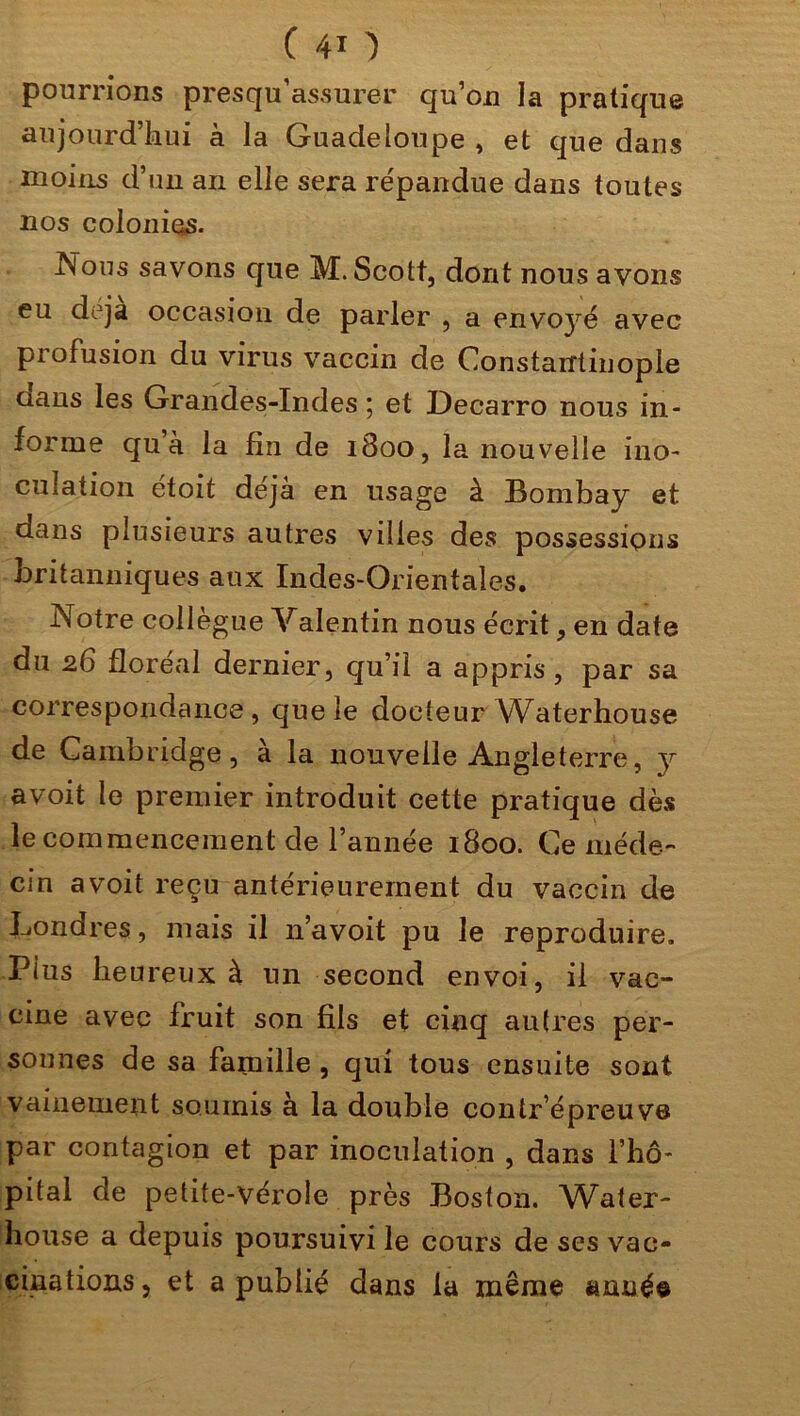 pourrions presqu’assurer qu’on la pratique aujourd’hui à la Guadeloupe , et que dans moins d’un an elle sera répandue dans toutes nos colonies. Nous savons que M. Scott, dont nous avons eu déjà occasion de parler , a envoyé avec profusion du virus vaccin de Constantinople oans les Grandes-Indes 5 et üecarro nous in- forme qu’à la fin de 1800, la nouvelle ino- culation étoit déjà en usage à Bombay et dans plusieurs autres villes des possessions britanniques aux Indes-Orientales. Notre collègue Valentin nous écrit, en date du 26 floréal dernier, qu’il a appris, par sa correspondance, que le docteur VCaterhouse de Cambridge, à la nouvelle Angleterre, y avoit le premier introduit cette pratique dès le commencement de l’année 1800. Ce méde- cin avoit reçu antérieurement du vaccin de Londres, mais il n’avoit pu le reproduire. Plus heureux à un second envoi, il vac- cine avec fruit son fils et cinq autres per- sonnes de sa famille , qui tous ensuite sont vainement soumis à la double contr epreuve par contagion et par inoculation , dans l’hô- pital de petite-vérole près Boston. Water- house a depuis poursuivi le cours de scs vac- cinations 5 et a publié dans la même année