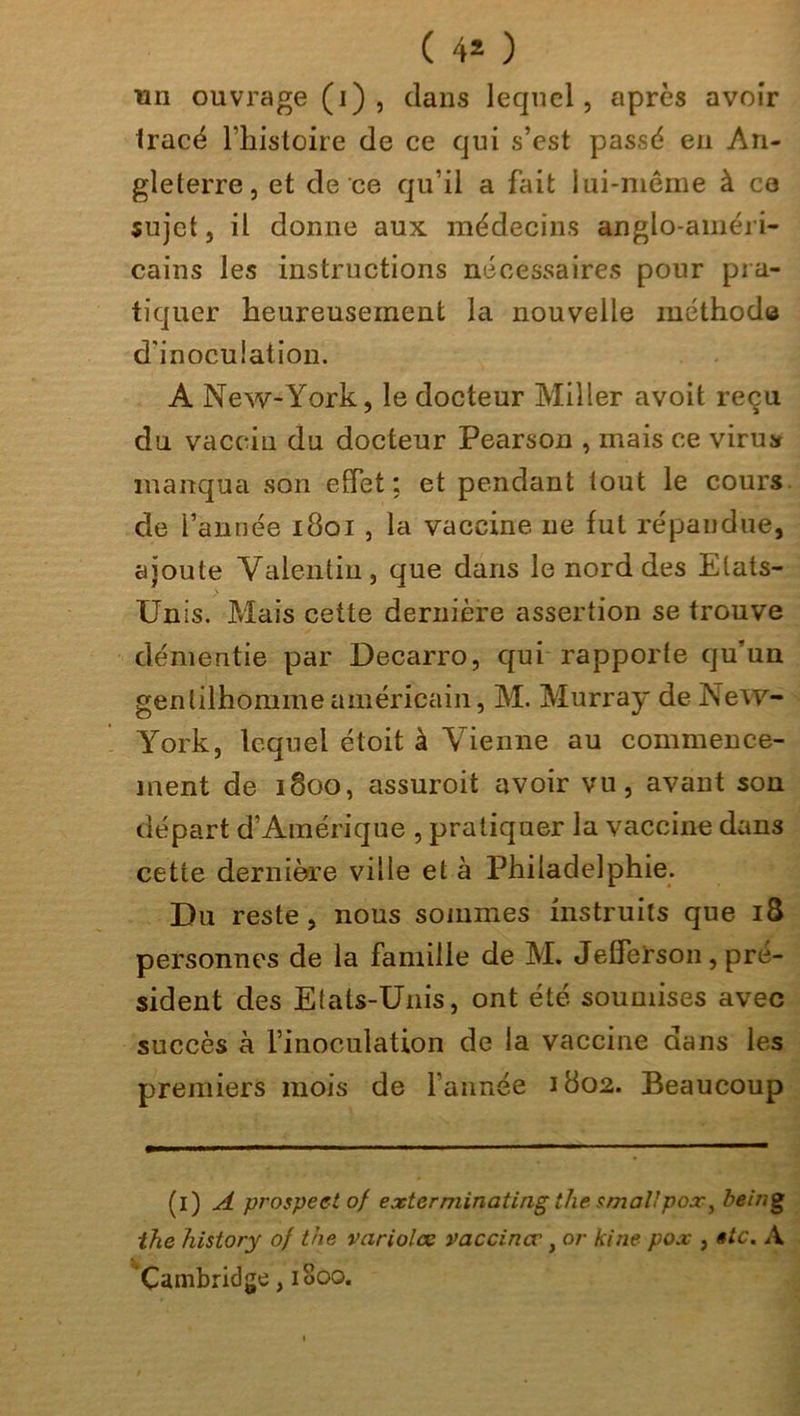 ( 4* ) un ouvrage (i) , dans lequel, après avoir tracé l’histoire de ce qui s’est passé en An- gleterre, et de ce qu’il a fait lui-même à ca sujet, il donne aux médecins anglo-améri- cains les instructions nécessaires pour pra- tiquer heureusement la nouvelle méthode d'inoculation. A New-York, le docteur Miller avoit reçu du vaccin du docteur Pearson , mais ce virus manqua son effet: et pendant tout le cours de l’année 1801 , la vaccine ne fut répandue, ajoute Valentin, que dans le nord des Etats- Unis. Mais cette dernière assertion se trouve démentie par Decarro, qui rapporte qu’un gentilhomme américain, M. Murray de New- York, lequel étoit à Vienne au commence- ment de 1800, assuroit avoir vu, avant son départ d’Amérique , pratiquer la vaccine dans cette dernière ville et à Philadelphie. Du reste, nous sommes instruits que 18 personnes de la famille de M. Jefferson, pré- sident des Etats-Unis, ont été soumises avec succès à l’inoculation de la vaccine dans les premiers mois de l’année 1802. Beaucoup (i) A prospect of extcrniinating the smal!pox, being ihe history of the varioles vacciner, or kine pox , sic. A Cambridge, 1800.