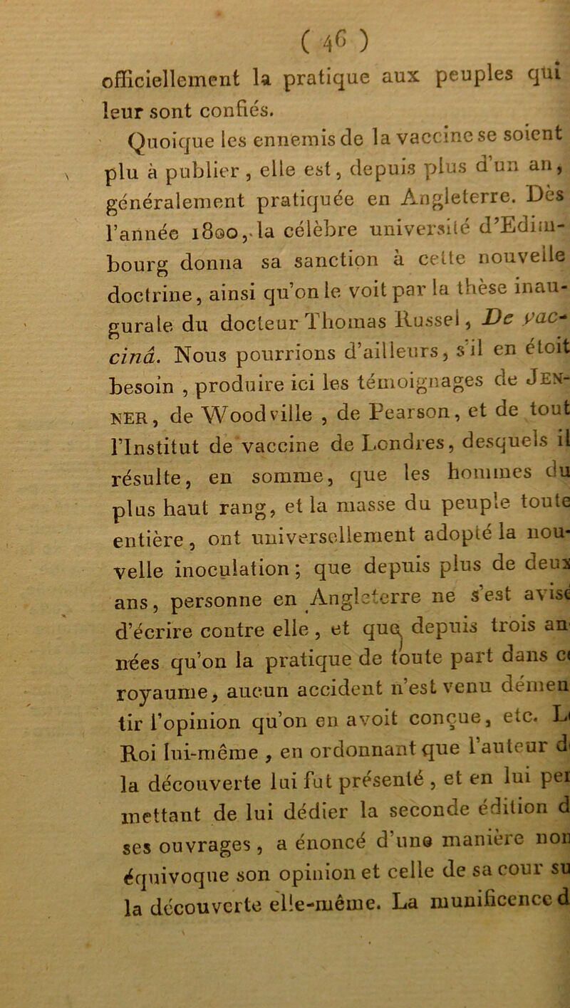 officiellement la pratique aux peuples qui leur sont confiés. Quoique les ennemis de la vaccine se soient plu à publier , elle est, depuis plus d u*i an, généralement pratiquée en Angleterre. Des l’année 1800, la célèbre université d’Edim- bourg donna sa sanction à cette nouvelle doctrine, ainsi qu’on le voit par la t-ièse inau- gurale du docteur Thomas Russei, De ÿac~ cinâ. Nous pourrions d’ailleurs, s il en étoit besoin , produire ici les témoignages de Jeû- ner, de Wood ville , de Pearson, et de tout l’Institut de vaccine de Londres, desquels il résulte, en somme, que les hommes du plus haut rang, et la niasse du peuple toute entière, ont universellement adopté la nou- velle inoculation ; que depuis plus de deus ans, personne en Angleterre ne s est avise d’écrire contre elle , et que, depuis trois an nées qu’on la pratique de toute part dans c< royaume, aucun accident 11 est venu de ni en tir l’opinion qu’on en avoit conçue, etc. L< Roi lui-même , en ordonnant que 1 auteur di la découverte lui fut présenté , et en lui pei mettant de lui dédier la seconde édition d ses ouvrages, a énoncé d’une manière non équivoque son opinion et celle de sa cour su la découverte elle-même. La munificence d