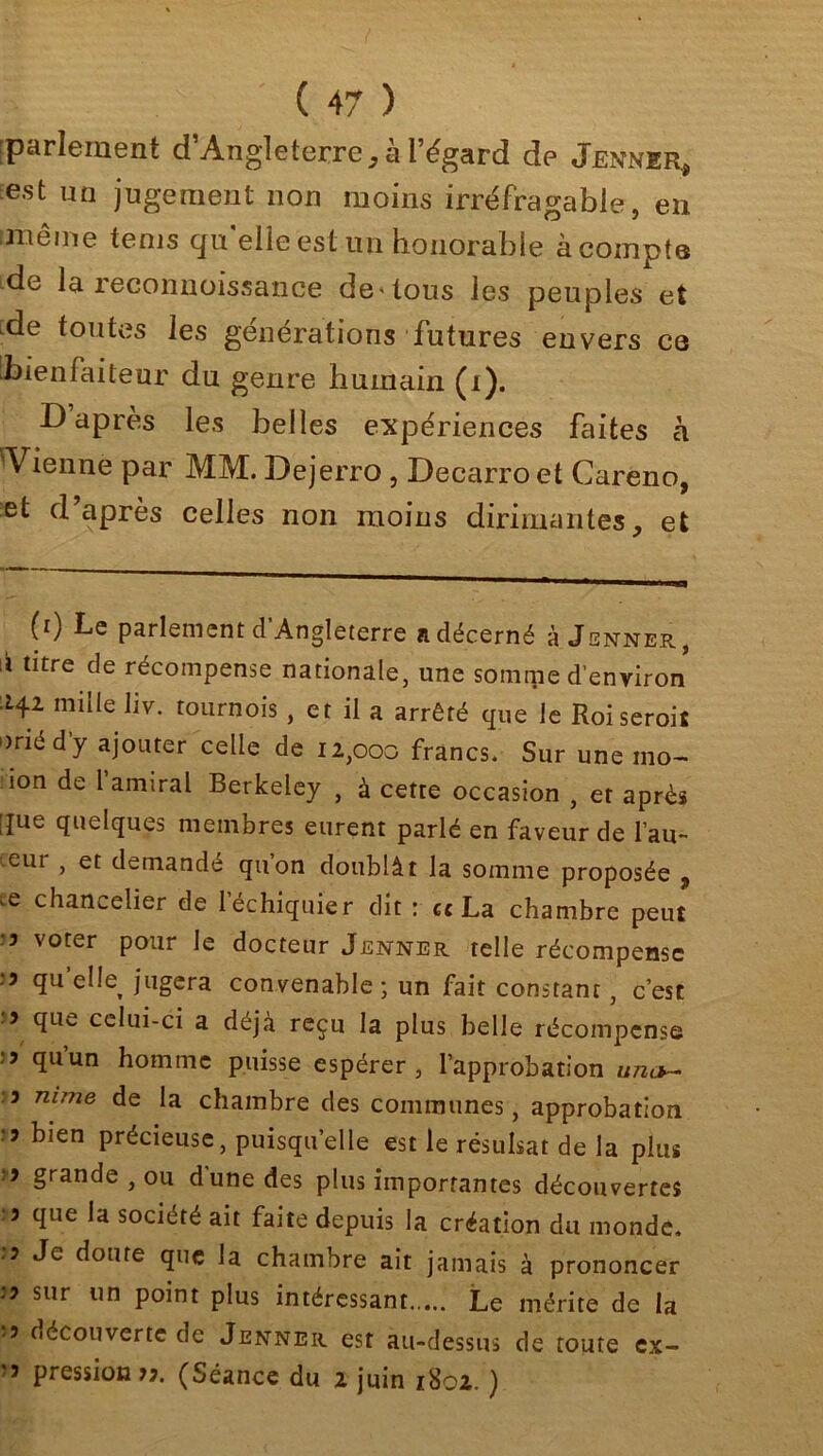 parlement d’Angleterre, à l’égard de Jenner* est un jugement non moins irréfragable, en même tems quelle est un honorable acompte de la reconnoissance de» tous les peuples et de toutes les générations futures envers ce bienfaiteur du genre humain (i). D’après les belles expériences faites à Vienne par MM. Dejerro , Decarro et Careno, et d’après celles non moins dirimantes, et (0 Le parlement d’Angleterre a décerné à Jenner, i titre de récompense nationale, une somme d’environ 142 mille liv. tournois, et il a arrêté que le Roiseroiî onéd’y ajouter celle de 12,000 francs. Sur une ino- !10n de lamiral Berkeley , à cette occasion , et après que quelques membres eurent parlé en faveur de l’au- eut , et demandé quon doublât la somme proposée , 'e chancelier de l’échiquier dit : et La chambre peut •3 voter pour le docteur Jenner telle récompense .3 qu elle^ jugera convenable; un fait constant, c’est 3 que celui-ci a déjà reçu la plus belle récompense :3 quun homme puisse espérer, l’approbation un<*~ .3 nime de la chambre des communes, approbation 3 bien précieuse, puisqu’elle est le résulsat de la plus 3 grande , ou dune des plus importantes découvertes 3 que la société ait faite depuis la création du monde. •3 Je doute que la chambre ait jamais à prononcer .•3 sur un point plus intéressant..... Le mérite de la -3 découverte de Jenner est au-dessus de toute ex- '3 pression 33. (Séance du 2 juin 1802. )