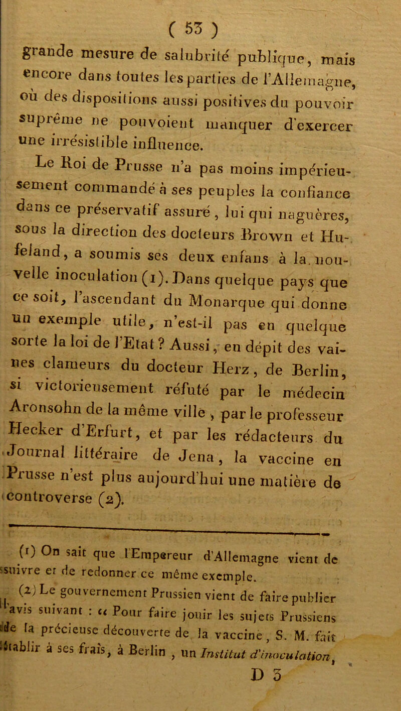 grande mesure de salubrité' publique, mais encore dans toutes les parties de l'Allemagne, où des dispositions aussi positives du pouvoir supiême ne pou voient manquer d’exercer une irrésistible influence. Le Hoi de Ptusse na pas moins impérieu- sement commandé à ses peuples la confiance dans ce préservatif assuré , lui qui naguère®, sous la direction des docteurs Brown et Hu- feland, a soumis ses deux enfans à la. nou- velle inoculation (x). Dans quelque pays que ce soit, l’ascendant du Monarque qui donne un exemple utile, n’esl-il pas en quelque sorte la loi de l’Etat ? Aussi, en dépit des vai- nes clameurs du docleur Herz, de Berlin, si victorieusement réfuté par le médecin Aronsohn de la même ville , parle professeur Hecker d’Erfurt, et par les rédacteurs du Journal littéraire de Jena, la vaccine en Prusse n’est plus aujourd’hui une matière de controverse (2). (0 On sait que lEmpereur d’Allemagne vient de 'suivre er de redonner ce même exemple. (2; Le gouvernement Prussien vient de faire publier avis suivant : c, Pour faire jouir les sujets Prussiens «îe ta précieuse découverte de la vaccine , S. M. fait ■établir à ses frais, à Berlin , un Institut d'inoculation,