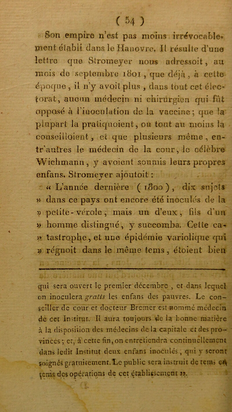 Son empire n’est pas moins irrévocable* ment étçibli dans le Hanovre, Il résulte d une lettre que Slromeyer nous adressoit, au mois de septembre 1801, que déjà, à cette époque, il n’y a voit plus , dans tout cet élec- torat, aucun médecin ni chirurgien qui fût opposé à l’iuoculation de la vaccine; que la plupart la pratiquaient, ou tout au moins la conseillaient, et que plusieurs même, en- tr'autres le médecin de la cour, le célèbre Wichmann, y avoient soumis leurs propres enfans, Stromeyer ajoutoit : « L’année dernière ( r8oo ) , dix sujets *» dans ce pays ont encore été inoculés de la » petite-vérole, mais un d’eux, fils d'un y homme distingué, y succomba. Cette ca- », tastrophe, et une épidémie variolique qui y régnoit dans le meme tems, étoient bien qui sera ouvert le premier décembre , et dans lequel on inoculera gratis les enfans des pauvres. Le con- seiller de cour et docteur Brcmer est nommé médecin de cet Instirur. Il aura toujours de la bonne matière à la disposition des médecins delà capitale et des pro- vinces; er, à cette fin,on entretiendra continuellement dans ledit Institut deux enfans inoculés ; qui y seront soignés gratuitement.Le public sera instruit de teniï çems des opérations de cct établissement jj.